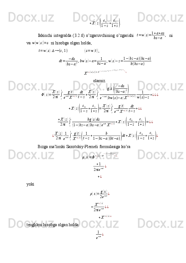 + X( z	)( c
0
1 − z + c
1
1 + z	) .
Ikkinchi  integralda  (3.2.6)  o’zgaruvchining  o’zgarishi     t = w	
( s) = 1 + a + as
bs − a ,
    ni
va  w	
( w	( s)) = s
  ni hisobga olgan holda, 
 	
t=	w(s):∆→	(c,1)                  	(s=	w(t)) ,
dt = − ds	
(
bs − a	) 2 , bw	
( s) − a = 1
bs − a , w	( s) − z = 1 −	( bz − a	) ( bs − a )
b ( bs − a )
X + ¿	
( w ( s )	) = X − ¿	( s) =( G ( s )	) − 1
X + ¿	( s) = e − ( − 2 απi )
X + ¿	( s) = e 2 απi
X + ¿	( s) ¿
¿
¿
¿
¿
olamiz.	
Φ	(z)=	X	(z)	
2πi	∫c
1	g(t)	
eαπi	X+¿(t)	
dt
t−	z+	X	(z)	
2πi	∫1
c	g(s)(	
−ds	
(bs	−a)2)	
e−απi	(bw	(s)−	a)X+¿(w(s))	
1	
w(s)−	z+¿¿¿	
+X	(z)(	
c0	
1−	z+	c1	
1+z)=	X	(z)	
2πi	∫c
1	g(t)	
eαπi	X+¿(t)	
dt
t−	z+¿¿	
+X	(z)	
2πi	∫1
c	bg	(s)ds	
(1−(bz	−	a)(bs	−a))eαπi	X+¿(s)+X	(z)(	
c0	
1−	z+	c1	
1+z)=¿¿	
¿X	(z)	
2πi	
1
eαπi	∫c
1	g(t)	
X+¿(t)(	
1
t−	z+	b	
1−(bz	−a)(bt	−a))dt	+X	(z)(	
c0	
1−	z+	c1	
1+z)¿
Bizga ma’limki Saxotskiy-Plemeli formulasiga ko’ra
ρ	
( x	) = Φ + ¿	( x) − Φ − ¿	( x) = g	( x)
2 X + ¿( x) e απi
¿ ¿ ¿
¿	
+1	
2πie	απi	¿	
+¿
yoki
ρ	
( x	) = g	( x	)
2 e απi ¿
+ X + ¿	
( x)
2 πie απi ¿ ¿	
+X+¿(x)¿¿
tenglikni hisobga olgan holda  
1
e απi ¿ 