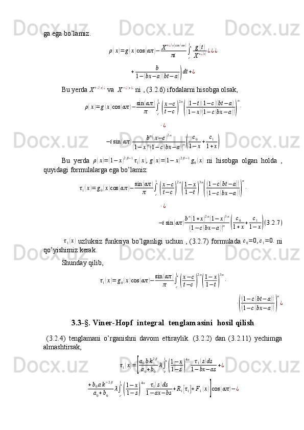 ga ega bo’lamiz.
ρ( x	) = g	( x	) cos	( απ	) − X + ¿	
( x) sin	( απ)
πi ∫
c1
g	( t)
X + ¿
( t) ¿ ¿ ¿
+ b
1 −	
( bx − a	)( bt − a	)) dt + ¿
Bu yerda 
X + ¿	
( x) ¿
 va  	X−¿(x)¿  ni , (3.2.6) ifodalarni hisobga olsak, 
ρ	
( x	) = g	( x	) cos	( απ	) − sin	( απ	)
π ∫
c1	
(
x − c
t − c	) 2 α	(
(
1 − t	)( 1 − c	)( bt − a	)	
(
1 − x	)( 1 − c	( bx − a	))) α
∙
∙ ¿	
−isin	(απ	)	bα(x−c)2α	
(1−	x)α(1−	c(bx	−	a))α(	
c0	
1−	x+	c1	
1+x)
Bu   yerda   ρ	
( x	) =	( 1 − x	) 2 β − 1
τ
1	( x	) , g	( x	) =	( 1 − x	) 2 β − 1
g
0	( x	)
  ni   hisobga   olgan   holda   ,
quyidagi formulalarga ega bo’lamiz:
τ
1	
( x	) = g
0	( x	) cos	( απ	) − sin	( απ	)
π ∫
c1	
(
x − c
t − c	) 2 α	(
1 − x
1 − t	) 3 α	(
(
1 − c	( bt − a	))	
(
1 − c	( bx − a	))) α
∙	
∙¿
− i sin	
( απ	) b α	(
1 + x	) 2 α	(
1 − x	) 3 α	
(
1 − c	( bx − a	)) α	( c
0
1 + x + c
1
1 − x	) ( 3 .2 .7 )
  τ
1	
( x	)
  uzluksiz funksiya bo’lganligi  uchun , (3.2.7)  formulada  	c0=	0,c1=0.   ni
qo’yishimiz kerak. 
Shunday qilib ,   
τ
1	
( x	) = g
0	( x	) cos	( απ	) − sin	( απ	)
π ∫
c1	
(
x − c
t − c	) 2 α	(
1 − x
1 − t	) 3 α
∙
∙	
(
( 1 − c	( bt − a	))	
(
1 − c	( bx − a	))) α
¿
3.3-§. Viner-Hopf  integral  tenglamasini  hosil qilish
  (3.2.4)   tenglamani   o’rganishni   davom   ettiraylik.   (3.2.2)   dan   (3.2.11)   yechimga
almashtirsak,	
τ1(x)=[
a0bk2β	
a0+b0	
λ∫c
1
(
1−	x	
1−	s)
4α	τ1(s)ds	
1−	bx	−as	+¿	
+b0ak−2β	
a0+b0	
λ∫c
1
(
1−	x	
1−	s)
4α	τ1(s)ds	
1−ax	−	bs	+R1[τ1]+F1(x)]cos	(απ	)−¿ 