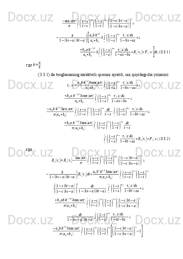 −sin	(απ	)	
π	∫c
1
(
x−c	
t−c)
2α
(
1−	x	
1−t)
3α
∙(
(1−	c(bt−	a))	
(1−	c(bx	−	a)))
α
¿	
−	b	
1−(bx	−	a)(bt	−a))[
a0bk2β	
a0+b0	
λ∫c
1
(
1−	x	
1−s)
4α	τ1(s)ds	
1−	bx	−as	+¿	
+b0ak−2β	
a0+b0	
λ∫c
1
(
1−	x	
1−	s)
4α	τ1(s)ds	
1−ax	−	bs	+R1[τ1]+F1(x)]dt	,(3.3	.1)где   k = a
b .
 
 (3.3.1) da tenglamaning xarakterli qismini ajratib, uni quyidagicha yozamiz:
τ
1	
( x	) = a
0 b k 2 β
λ cos	( απ	)
a
0 + b
0 ∫
c1	
(
1 − x
1 − s	) 4 α
τ
1	
( s) ds
1 − bx − as + ¿
+ b
0 a k − 2 β
λ cos	
( απ	)
a
0 + b
0 ∫
c1	
(
1 − x
1 − s	) 4 α
τ
1	
( s) ds
1 − ax − bs − ¿
− a
0 b k 2 β
λsin	
( απ	)
π	
( a
0 + b
0	) ∫
− 11	(
x − c
t − c	) 2 α	(
1 − x
1 − t	) 3 α
dt
t − x ∙
∫
c1	(
1 − t
1 − s	) 4 α
τ
1	
( s) ds
1 − bt − as − ¿	
+b0ak−2βλsin	(απ	)	
π(a0+b0)	∫c
1
(
x−c	
t−	c)
2α
(
1−	x	
1−t)
3α	dt
t−	x∙	
∙∫c
1
(
1−t	
1−	s)
4α	τ1(s)ds	
1−bt	−	as	+R2[τ1]+F2(x),(3.3	.2)
где
R
2	
[ τ
1	] = R
1	[ τ
1	] − sin	( απ	)
π ∫
c1	
(
x − c
t − c	) 2 α	(
1 − x
1 − t	) 3 α
∙	(
( 1 − c	( bt − a	))	
(
1 − c	( bx − a	))) α
¿	
−	b	
1−(bx	−	a)(bt	−a))R1[τ1]dt	+a0b2k2βλsin	(απ	)	
π(a0+b0)	∫c
1
(
x−c	
t−	c)
2α
(
1−	x	
1−t)
3α
∙	
∙(
(1−	c(bt	−	a))	
(1−	c(bx	−	a)))
α	dt	
1−(bx	−	a)(bt	−	a)∙∫c
1
(
1−t	
1−	s)
4α	τ1(s)ds	
1−bt	−	as	+¿	
+b0ab	k−2βλsin	(απ	)	
π(a0+b0)	∫c
1
(
x−c	
t−	c)
2α
(
1−	x	
1−t)
3α
(
(1−	c(bt	−	a))	
(1−c(bx	−	a)))
α
∙	
∙	dt	
1−	(bx	−	a)(bt	−a)∫c
1
(
1−t	
1−	s)
4α	τ1(s)ds	
1−	at−	bs	−	¿	
−a0bk2βλsin	(απ	)	
π(a0+b0)	∫c
1
(
x−c	
t−	c)
2α
(
1−	x	
1−t)
3α
[(
(1−	c(bt	−	a))	
(1−	c(bx	−	a)))
α
−1]∙ 