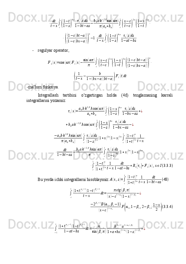 ∙ dt
t − x ∫
c1(
1 − t
1 − s	) 4 α
τ
1	
( s) ds
1 − bt − as − b
0 a k − 2 β
sin	( απ	)
π	
( a
0 + b
0	) ∫
c1	(
x − c
t − c	) 2 α	(
1 − x
1 − t	) 3 α
∙	
∙[(
(1−c(bt	−a))	
(1−c(bx	−a)))
α
−1]	
dt
t−	x∫c
1
(
1−t	
1−	s)
4α	τ1(s)ds	
1−at	−	bs
- regulyar operator ,
F
2	
( x	) = cos	( απ	) F
1	( x	) − sin	( απ	)
π ∫
c1	
(
x − c
t − c	) 2 α	(
1 − x
1 − t	) 3 α	(
(
1 − c	( bt − a	))	
(
1 − c	( bx − a	))) α
∙
∙	
( 1
t − x − b
1 −	( bx − a	)( bt − a	)) F
1	( t) dt
-ma’lum funksiya.
Integrallash   tartibini   o’zgartirgan   holda   (46)   tenglamaning   karrali
integrallarini yozamiz: 	
τ1(x)=	a0bk2βλcos	(απ	)	
a0+b0	∫c
1
(
1−	x	
1−	s)
4α	τ1(s)ds	
1−bx	−as	+¿
+ b
0 a k − 2 β
λ cos	
( απ	)
∫
c1	(
1 − x
1 − s	) 4 α
τ
1	
( s) ds
1 − bx − as − ¿	
−a0bk2βλsin	(απ	)	
π(a0+b0)	∫c
1	τ1(s)ds	
(1−	s)4α(1+x)2α(1−	x)3α∫c
1	(1−t)α	
(1+t)2α	
1
t−	x∙	
∙	dt	
1−	bt	−as	−	b0ak−2βλsin	(απ	)	
π	∫c
1	τ1(s)ds	
(1−	s)4α(1+x)2α(1−	x)3α∙
∙
∫
c1	
(
1 − t	) α	
(
1 + t	) 2 α 1
t − x dt
1 − at − bs + R
2	[ τ
1	] + F
2	( x	) , x ∈ I ( 3.3 .3 )
Bu yerda ichki integrallarni hisoblaymiz: A	
( x , s	) =
∫
c1	(
1 − t	) α	
(
1 + t	) 2 α 1
t − x dt
1 − bt − as ( 48 )	
∫c
1(1+t)α1−1(1−t)β1−1	
t−	x	dt	=	πctg	(β1π)	
(x)−	c1−α1(1−	x)1−β1−¿
− 2 β
1 − 1
B ( α
1 , β
1 − 1 )	
(
x − c	) 1 − α
1 F	( α
1 , 1 − β
1 , 2 − β
1 ; 1 − x
2	) ( 3.3 .4 )	
∫−1
1	(1+t)α1−1(1−t)β1−1	
1−	at	−bs	dt	=	π	
sin	(β1π)	
bβ1−1a1−α1−β1	
(1+a+bs	)1−α1(1−	s)1−β1+¿ 