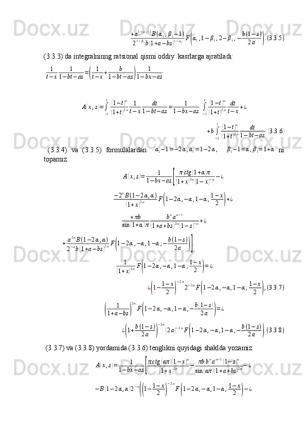 +a1−α1−1B(α1,β1−	1)	
21−β1b(1+a−bs	)1−α1F(α1,1−	β1,2−	β1;−	b(1−	s)	
2a	).(3.3	.5)(3.3.3) da integralninng ratsional qismi oddiy  kasrlarga ajratiladi:
  1
t − x 1
1 − bt − as =	
( 1
t − x + b
1 − bt − as	) 1
1 − bx − as
A	
( x , s	) =
∫
− 11	(
1 − t	) α	
(
1 + t	) 2 α 1
t − x dt
1 − bt − as = 1
1 − bx − as	[ ∫
− 11	
(
1 − t	) α	
(
1 + t	) 2 α dt
t − x + ¿
+ b
∫
− 11
(
1 − t	) α	
(
1 + t	) 2 α dt
1 − bt − as	]( 3.3 .6	)
  (3.3.4)   va   (3.3.5)   formulalardan    	
α1−1=−2α,α1=1−2α,    	β1−1=	α,β1=	1+α   ni
topamiz.	
A(x,s)=	1	
1−	bx	−as	[	
πctg	(1+α)π	
(1+x)2α(1−	x)−α−¿
− 2 α
B ( 1 − 2 α , α )	
(
1 + x	) 2 α F	( 1 − 2 α , − α , 1 − α ; 1 − x
2	) + ¿	
+πb	
sin	(1+α)π	
bαaα−1	
(1+a+bs	)2α(1−	s)−α+¿	
+	a2αB(1−2α,α)	
2−αb(1+a−bs	)2αF(1−2α,−α,1−α;−	b(1−	s)	
2a	)].
 
1	
(
1 + x	) 2 α F	( 1 − 2 α , − α , 1 − α ; 1 − x
2	) = ¿	
¿(1−	1−	x
2	)
−2α
2−2αF(1−2α,−	α,1−α;1−	x
2	),(3.3	.7)	
(
1
1 + a − bs	) 2 α
F	( 1 − 2 α , − α , 1 − α ; − b	
( 1 − s	)
2 a
) = ¿	
¿(1+b(1−	s)	
2a	)
−2α
(2a)−2αF(1−2α,−α,1−	α;−	b(1−	s)	
2a	).(3.3	.8)
 (3.3.7) va (3.3.8) yordamida (3.3.6) tenglikni quyidagi shaklda yozamiz:	
A(x,s)=	1	
1−	bx	−as	[
πctg	(απ	)(1−	x)α	
(1+x)2α	−	πb	bαaα−1(1−	s)α	
sin	(απ	)(1+a+bs	)2α−	¿
− B	
( 1 − 2 α , α	) 2 − α	((
1 − 1 − x
2	) − 2 α
F	( 1 − 2 α , − α , 1 − α ; 1 − x
2	) − ¿ 