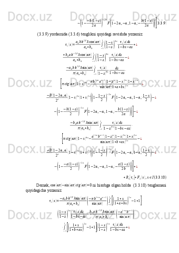 −( 1 − − b ( 1 − s )
2 a	) − 2 α
F	( 1 − 2 α , − α , 1 − α ; − b ( 1 − s )
2 a	))]( 3.3 .9	)
 ( 3.3.9 )  yordamida  ( 3.3.6 )  tenglikni quyidagi ravishda yozamiz:  
τ
1	
( x	) = a
0 b k 2 β
λ cos	( απ	)
a
0 + b
0 ∫
− 11	
(
1 − x
1 − s	) 4 α
τ
1	
( s) ds
1 − bx − as + ¿	
+b0ak−2βλcos	(απ	)	
a0+b0	∫−1
1
(
1−	x	
1−	s)
4α	τ1(s)ds	
1−	bx	−as	−¿	
−a0bk2βλsin	(απ	)	
π(a0+b0)	∫−1
1	τ1(s)	
(1−	s)4α	
ds	
1−bx	−	as	∙	
∙[πctg	(απ	)(1−	x)4α−	πb1+αaα−1(1−	s)α(1−	x)3α(1+x)2α	
sin	(απ	)(1+a+bx	)2α	−¿	
−	B(1−	2α,α)	
2α	(1−	x)3α(1+x)2α
((1−	1−	x
2	)
−2α
F(1−	2α,−	α,1−α;1−	x
2	)−¿	
−(1−−	b(1−	s)	
2	)
−2α
F(1−2α,−α,1−α;−	b(1−	s)	
2a	))]−¿
− b
0 a k − 2 β
λ sin	
( απ	)
π	
( a
0 + b
0	) ∫
− 11
τ
1	
( s) ds	
(
1 − s	) 4 α	(
1 − bx − as	) ∙
∙	
[ π ctg	( απ	)( 1 − x	) 4 α
− a 1 + α
b α − 1	(
1 − s	) α(
1 − x	) 3 α	(
1 + x	) 2 α
sin	
( απ	)( 1 + b + ax	) 2 α − ¿	
−	B(1−	2α,α)	
2α	(1−	x)3α(1+x)2α
((1−	1−	x
2	)
−2α
F(1−	2α,−	α,1−α;1−	x
2	)−¿
−	
( 1 − − a ( 1 − s )
2	) − 2 α
F	( 1 − 2 α , − α , 1 − α ; − a ( 1 − s )
2 b	))] + ¿
+ R
2
[ τ
1	] + F
2	( x	) , x ∈ I ( 3.3 .10 )
Demak, 	
cos	(απ	)−sin	(απ	)ctg	(απ	)=	0  ni hisobga olgan holda  (3.3.10) tenglamani
quyidagicha yozamiz:
τ
1	
( x	) = − a
0 b k 2 β
λ sin	( απ	)
π	
( a
0 + b
0	)	( − π b 1 + α
a α − 1
sin	( απ	)	) ∫
− 11	[(
1 + x
1 + a + bx	) 2 α
− 1 + 1	] ∙
∙	
( 1 − x
1 − s	) 3 α
τ
1	
( s) ds
1 − bx − as − b
0 a k − 2 β
λ sin	( απ	)
π	
( a
0 + b
0	)	( − a 1 + α
b α − 1
sin	( α π	)	) ∙	
∙∫−1
1
[(	
1+x	
1+b+ax	)
2α
−1+1](
1−	x	
1−	s)
3α	τ1(s)ds	
1−bx	−	as	+¿ 