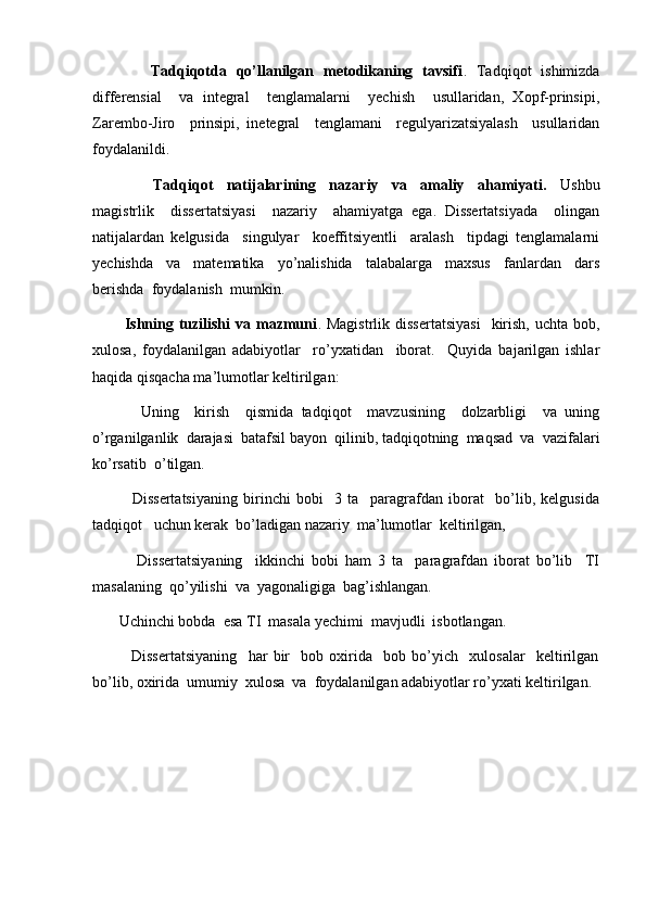            Tadqiqotda   qo’llanilgan   metodikaning   tavsifi .   Tadqiqot   ishimizda
differensial     va   integral     tenglamalarni     yechish     usullaridan,   Xopf-prinsipi,
Zarembo-Jiro     prinsipi,   inetegral     tenglamani     regulyarizatsiyalash     usullaridan
foydalanildi.
                  Tadqiqot     natijalarining     nazariy     va     amaliy     ahamiyati.     Ushbu
magistrlik     dissertatsiyasi     nazariy     ahamiyatga   ega.   Dissertatsiyada     olingan
natijalardan   kelgusida     singulyar     koeffitsiyentli     aralash     tipdagi   tenglamalarni
yechishda     va     matematika     yo’nalishida     talabalarga     maxsus     fanlardan     dars
berishda  foydalanish  mumkin. 
            Ishning  tuzilishi   va mazmuni . Magistrlik  dissertatsiyasi     kirish,  uchta  bob,
xulosa,   foydalanilgan   adabiyotlar     ro’yxatidan     iborat.     Quyida   bajarilgan   ishlar
haqida qisqacha ma’lumotlar keltirilgan: 
            Uning     kirish     qismida   tadqiqot     mavzusining     dolzarbligi     va   uning
o’rganilganlik  darajasi  batafsil bayon  qilinib, tadqiqotning  maqsad  va  vazifalari
ko’rsatib  o’tilgan. 
              Dissertatsiyaning   birinchi   bobi     3   ta     paragrafdan   iborat     bo’lib,   kelgusida
tadqiqot   uchun kerak  bo’ladigan nazariy  ma’lumotlar  keltirilgan,
              Dissertatsiyaning     ikkinchi   bobi   ham   3   ta     paragrafdan   iborat   bo’lib     TI
masalaning  qo’yilishi  va  yagonaligiga  bag’ishlangan. 
       Uchinchi bobda  esa TI  masala yechimi  mavjudli  isbotlangan.
              Dissertatsiyaning     har   bir     bob   oxirida     bob   bo’yich     xulosalar     keltirilgan
bo’lib, oxirida  umumiy  xulosa  va  foydalanilgan adabiyotlar ro’yxati keltirilgan. 