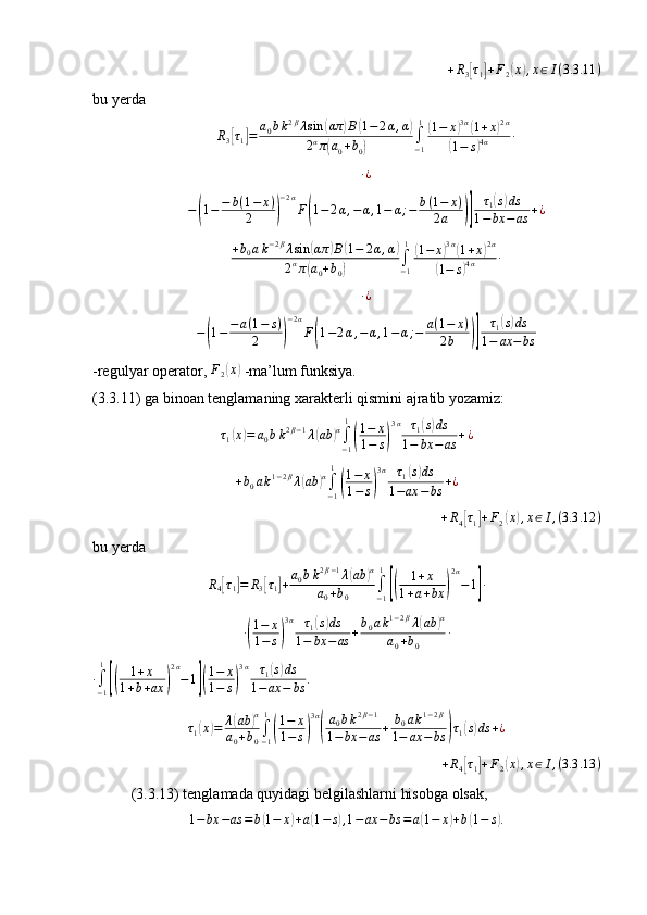 +R3[τ1]+F2(x),x∈I(3.3	.11	)bu yerda	
R3[τ1]=	a0bk2βλsin	(απ	)B(1−	2α,α)	
2απ(a0+b0)	∫−1
1(1−	x)3α(1+x)2α	
(1−	s)4α	∙
∙ ¿	
−(1−−	b(1−	x)	
2	)
−2α
F(1−	2α,−α,1−	α;−	b(1−	x)	
2a	)]	
τ1(s)ds	
1−bx	−	as	+¿	
+b0ak−2βλsin	(απ	)B(1−	2α,α)	
2απ(a0+b0)	∫−1
1(1−	x)3α(1+x)2α	
(1−	s)4α	∙	
∙¿
−	
( 1 − − a ( 1 − s )
2	) − 2 α
F	( 1 − 2 α , − α , 1 − α ; − a ( 1 − x )
2 b	)] τ
1	
( s) ds
1 − ax − bs
-regulyar operator,  F
2	
( x	)
 -ma’lum funksiya.
(3.3.11) ga binoan tenglamaning xarakterli qismini ajratib yozamiz:	
τ1(x)=	a0bk2β−1λ(ab	)α∫−1
1
(
1−	x	
1−	s)
3α	τ1(s)ds	
1−	bx	−as	+¿	
+b0ak1−2βλ(ab	)α∫−1
1
(
1−	x	
1−	s)
3α	τ1(s)ds	
1−ax	−bs	+¿
+ R
4	
[ τ
1	] + F
2	( x	) , x ∈ I , ( 3.3 .12 )
bu yerda
R
4	
[ τ
1	] = R
3	[ τ
1	] + a
0 b k 2 β − 1
λ	
( ab	) α
a
0 + b
0 ∫
− 11	
[(
1 + x
1 + a + bx	) 2 α
− 1	] ∙
∙	
( 1 − x
1 − s	) 3 α
τ
1	
( s) ds
1 − bx − as + b
0 a k 1 − 2 β
λ	( ab	) α
a
0 + b
0 ∙
∙
∫
− 11	
[(
1 + x
1 + b + ax	) 2 α
− 1	]( 1 − x
1 − s	) 3 α
τ
1	
( s) ds
1 − ax − bs .
 
τ
1	
( x	) = λ	( ab	) α
a
0 + b
0 ∫
− 11	
(
1 − x
1 − s	) 3 α	(
a
0 b k 2 β − 1
1 − bx − as + b
0 a k 1 − 2 β
1 − ax − bs	) τ
1	( s) ds + ¿
+ R
4
[ τ
1	] + F
2	( x	) , x ∈ I , ( 3.3 .13 )
(3.3.13) tenglamada quyidagi belgilashlarni hisobga olsak,  
1 − bx − as = b	
( 1 − x	) + a	( 1 − s	) , 1 − ax − bs = a	( 1 − x	) + b	( 1 − s	) . 