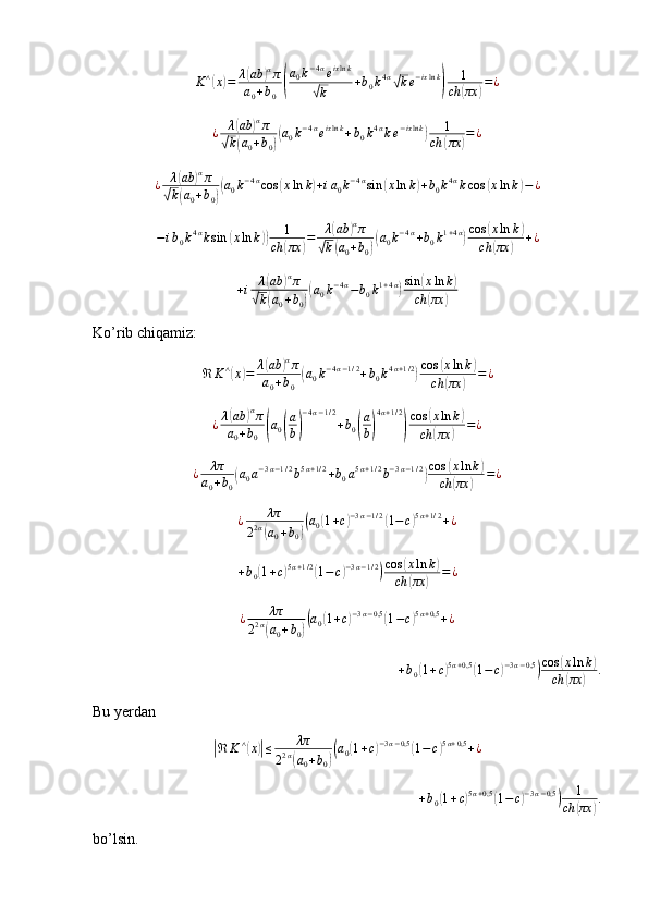 K ∧(
x	) = λ	( ab	) α
π
a
0 + b
0	
( a
0 k − 4 α
e ix ln k	√
k + b
0 k 4 α	√
k e − ix ln k	) 1
ch	( πx	) = ¿
¿ λ	
( ab	) α
π	
√
k	( a
0 + b
0	)( a
0 k − 4 α
e ix ln k
+ b
0 k 4 α
k e − ix ln k	) 1
ch	( πx	) = ¿	
¿	λ(ab	)απ	
√k(a0+b0)(a0k−4αcos	(xln	k)+ia0k−4αsin	(xln	k)+b0k4αkcos	(xln	k)−¿
− i b
0 k 4 α
k sin	
( x ln k	)) 1
ch	( πx	) = λ	
( ab	) α
π	
√
k	( a
0 + b
0	)( a
0 k − 4 α
+ b
0 k 1 + 4 α	) cos	( x ln k	)
ch	
( πx	) + ¿	
+i	λ(ab	)απ	
√k(a0+b0)(a0k−4α−b0k1+4α)sin	(xln	k)	
ch	(πx	)
Ko’rib chiqamiz:
ℜ K ∧	
(
x	) = λ	( ab	) α
π
a
0 + b
0	( a
0 k − 4 α − 1 / 2
+ b
0 k 4 α + 1 / 2	) cos	( x ln k	)
ch	
( πx	) = ¿
¿ λ	
( ab	) α
π
a
0 + b
0	
( a
0	( a
b	) − 4 α − 1 / 2
+ b
0	( a
b	) 4 α + 1 / 2	)
cos	
( x ln k	)
ch	
( πx	) = ¿
¿ λπ
a
0 + b
0	
( a
0 a − 3 α − 1 / 2
b 5 α + 1 / 2
+ b
0 a 5 α + 1 / 2
b − 3 α − 1 / 2	) cos	( x ln k	)
ch	
( πx	) = ¿	
¿	λπ	
22α(a0+b0)(a0(1+c)−3α−1/2(1−c)5α+1/2+¿
+ b
0	
( 1 + c	) 5 α + 1 / 2	(
1 − c	) − 3 α − 1 / 2	) cos	( x ln k	)
ch	
( πx	) = ¿	
¿	λπ	
22α(a0+b0)(a0(1+c)−3α−0,5(1−c)5α+0,5+¿
+ b
0	
( 1 + c	) 5 α + 0,5	(
1 − c	) − 3 α − 0,5	) cos	( x ln k	)
ch	
( πx	) .
Bu yerdan	
|
ℜ K ∧	(
x	)| ≤ λπ
2 2 α	
(
a
0 + b
0	)( a
0	( 1 + c	) − 3 α − 0,5	(
1 − c	) 5 α + 0,5
+ ¿	
+b0(1+c)5α+0,5	(1−c)−3α−0,5)	1	
ch	(πx	).
bo’lsin.