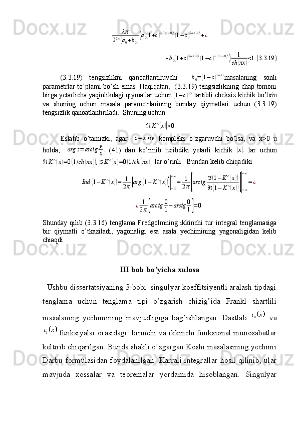 λπ
2 2 α(
a
0 + b
0	)( a
0	( 1 + c	) − 3 α − 0,5	(
1 − c	) 5 α + 0,5
+ ¿	
+b0(1+c)5α+0,5	(1−c)−3α−0,5)	1	
ch	(πx	)<1.(3.3.19	)
(3.3.19)   tengsizlikni   qanoatlantiruvchi     b
0 =	
( 1 − c	) 3 α + 1
masalaning   sonli
parametrlar to’plami bo’sh emas. Haqiqatan,   (3.3.19) tengsizlikning chap tomoni
birga yetarlicha yaqinlikdagi qiymatlar uchun 	
(1−	c)0,5  tartibli cheksiz kichik bo’lsin
va   shuning   uchun   masala   parametrlarining   bunday   qiymatlari   uchun   (3.3.19)
tengsizlik qanoatlantiriladi.. Shuning uchun	
|ℜ	K	∧(x)|>0.
Eslatib   o ’ tamizki ,   agar     z = x + iy
  kompleks   o ’ zgaruvchi   bo ’ lsa ,   va   x >0   u
holda ,     arg z = arctg y
x .
  (41)   dan   ko ’ rinib   turibdiki   yetarli   kichik  	
|x|.   lar   uchun
ℜ K ∧	
(
x	) = 0	( 1 / ch	( πx	)) , ℑ K ∧	(
x	) = 0	( 1 / ch	( πx	))    lar   o ’ rinli .   Bundan   kelib   chiqadiki	
Ind	(1−	K	∧(x))=	1
2π[arg	(1−	K∧(x))]|−∞
+∞
=	1
2π[arctg	ℑ(1−	K∧(x))	
ℜ	(1−	K∧(x))]|−∞
+∞
=¿	
¿	1
2π[arctg	0
1−	arctg	0
1]=0
Shunday  qilib  (3.3.16)   tenglama  Fredgolmning  ikkinchi  tur   integral  tenglamasiga
bir   qiymatli   o’tkaziladi,   yagonaligi   esa   asala   yechimining   yagonaligidan   kelib
chiaqdi.
III bob bo’yicha xulosa
   Ushbu dissertatsiyaning 3-bobi  singulyar koeffitsiyentli aralash tipdagi
tenglama   uchun   tenglama   tipi   o’zgarish   chizig’ida   Frankl   shartlili
masalaning   yechimining   mavjudligiga   bag’ishlangan.   Dastlab     va
 funksiyalar orasidagi  birinchi va ikkinchi funksional munosabatlar
keltirib chiqarilgan. Bunda shakli o’zgargan Koshi masalasining yechimi
Darbu formulasidan  foydalanilgan.  Karrali  integrallar  hosil  qilinib,  ular
mavjuda   xossalar   va   teoremalar   yordamida   hisoblangan.   Singulyar 