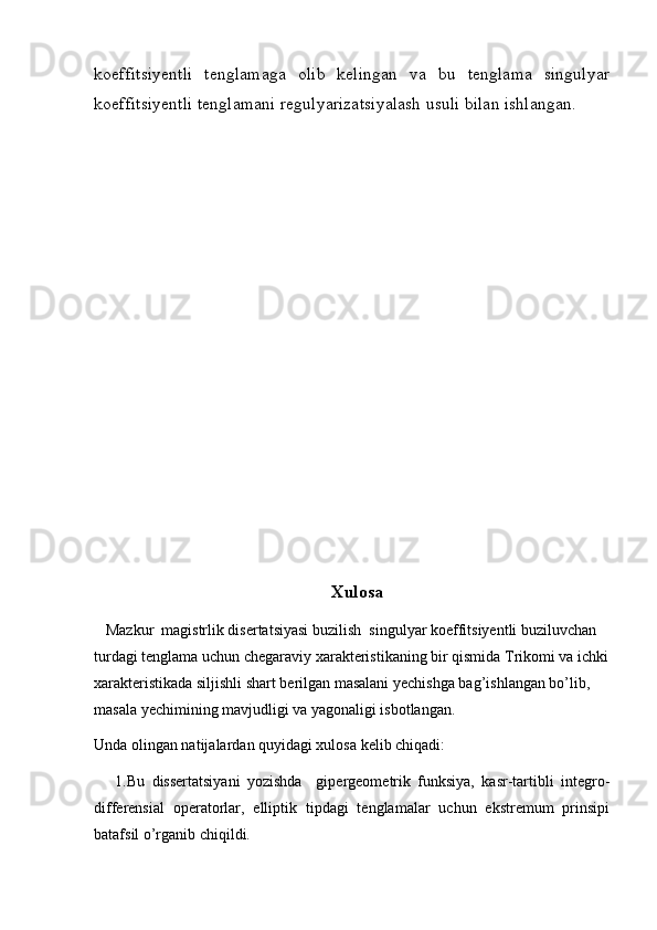 koeffitsiyentli   tenglamaga   olib   kelingan   va   bu   tenglama   singulyar
koeffitsiyentli tenglamani regulyarizatsiyalash usuli bilan ishlangan.   
     
Xulosa
   Mazkur  magistrlik disertatsiyasi buzilish  singulyar koeffitsiyentli buziluvchan 
turdagi tenglama uchun chegaraviy xarakteristikaning bir qismida Trikomi va ichki
xarakteristikada siljishli shart berilgan masalani yechishga bag’ishlangan bo’lib, 
masala yechimining mavjudligi va yagonaligi isbotlangan. 
Unda olingan natijalardan quyidagi xulosa kelib chiqadi:
      1.Bu   dissertatsiyani   yozishda     gipergeometrik   funksiya,   kasr-tartibli   integro-
differensial   operatorlar,   elliptik   tipdagi   tenglamalar   uchun   ekstremum   prinsipi
batafsil o’rganib chiqildi.