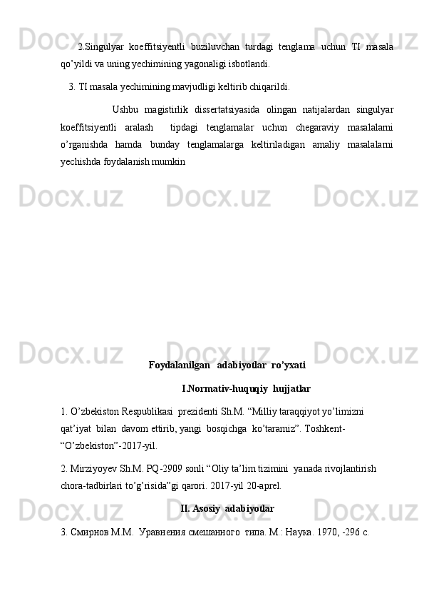 2.Singulyar   koeffitsiyentli   buziluvchan   turdagi   tenglama   uchun   TI   masala
qo’yildi va uning yechimining yagonaligi isbotlandi.
   3. TI masala yechimining mavjudligi keltirib chiqarildi.
                Ushbu   magistirlik   dissertatsiyasida   olingan   natijalardan   singulyar
koeffitsiyentli   aralash     tipdagi   tenglamalar   uchun   chegaraviy   masalalarni
o’rganishda   hamda   bunday   tenglamalarga   keltiriladigan   amaliy   masalalarni
yechishda foydalanish mumkin 
Foydalanilgan   adabiyotlar  ro’yxati
I.Normativ-huquqiy  hujjatlar
1. O’zbekiston Respublikasi  prezidenti Sh.M. “Milliy taraqqiyot yo’limizni 
qat’iyat  bilan  davom ettirib, yangi  bosqichga  ko’taramiz”. Toshkent- 
“O’zbekiston”-2017-yil.
2. Mirziyoyev Sh.M. PQ-2909 sonli “Oliy ta’lim tizimini  yanada rivojlantirish 
chora-tadbirlari to’g’risida”gi qarori. 2017-yil 20-aprel.
II. Asosiy  adabiyotlar
3.  Смирнов М.М.  Уравнения смешанного  типа. М. :  Наука. 1970 , -296 c.