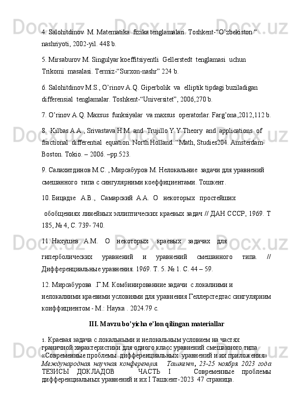 4. Salohitdinov  M. Matematika  fizika tenglamalari. Toshkent-“O’zbekiston “ 
nashriyoti, 2002-yil. 448 b.
5. Mirsaburov M. Singulyar koeffitsiyentli  Gellerstedt  tenglamasi  uchun  
Trikomi  masalasi. Termiz-“Surxon-nashr” 224 b.
6. Salohitdinov M.S., O’rinov A.Q. Giperbolik  va  elliptik tipdagi buziladigan  
differensial  tenglamalar. Toshkent-“Universitet”, 2006,270 b.
7. O’rinov A.Q. Maxsus  funksiyalar  va maxsus  operatorlar. Farg’ona,2012,112 b.
8.  Kilbas A.A., Srivastava H.M. and  Trujillo Y.Y.Theory  and  applications  of  
fractional  differential  equation. North Holland. “Math, Studies204. Amsterdam-
Boston. Tokio. – 2006. –pp.523.
9.  Салахитдинов М.С. , Мирсабуров М. Нелокальние  задачи для уравнений 
смешанного  типа с сингулярними коеффициентами. Тошкент. 
10. Бицадзе   А.В.,   Самарский  А.А.  О   некоторых   простейших
  обобщениях линейных эллиптических краевых задач // ДАН СССР, 1969. Т
185, № 4, С. 739- 740. 
11. Нахушев   А.М.    О    некоторых     краевых    задачах    для 
гиперболических   уравнений   и   уравнений   смешанного   типа.   //
Дифференциальные уравнения. 1969. Т. 5. № 1. С. 44 – 59.
12. М ирсабурова    . Г . М . Комбинированние задачи  с локалними и 
нелокалними краевими условиями для уравнения Геллерстедтас сингулярним
коиффициентом - М. :  Наука  . 2024.79  c .
III .  Mavzu   bo ’ yicha   e ’ lon   qilingan   materiallar
1 .   Краевая задача с локальными и нелокальным условием на частях
граничной характеристики для одного класс уравнений смешанного типа  
«Современные проблемы  дифференциальных  уравнений и их приложения»
Международная   научная   конференция       Ташкент ,   23-25   ноября   2023   года
ТЕЗИСЫ   ДОКЛАДОВ       ЧАСТЬ   I       Современные   проблемы
дифференциальных уравнений и их I Ташкент-2023  47 страница.