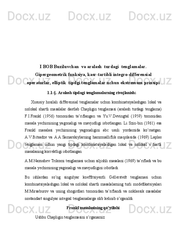 I BOB  Buziluvchan  va aralash  turdagi  tenglamalar.
Gipergeometrik funksiya, kasr-tartibli integro-differensial
operatorlar, elliptik  tipdgi tenglamalar uchun ekstremum prinsipi
                       1.1- §. Aralash tipdagi tenglamalarning rivojlanish i                       
        Xususiy   hosilali   differensial   tenglamalar   uchun   kombinatsiyalashgan   lokal   va
nolokal   shartli   masalalar   dastlab   Chapligin   tenglamasi   (aralash   turdagi   tenglama)
F.I.Frankl   (1956)   tomonidan   ta’riflangan   va   Yu.V.Devingtal   (1959)   tomonidan
masala y е chimining yagonaligi va mavjudligi isbotlangan. Li Szin-bin (1961) esa
Frankl   masalasi   y е chimining   yagonaligini   abc   usuli   yordamida   ko’rsatgan.
A.V.Bitsadze   va   A.A.Samarskiylarning   hammualliflik   maqolasida   (1969)   Laplas
tenglamasi   uchun   yangi   tipdagi   kombinatsiyalashgan   lokal   va   nolokal   s   hartli
masalaning korrektligi isbotlangan. 
A.M.Naxushev Trikomi tenglamasi uchun siljishli masalani (1969) ta’rifladi va bu
masala y е chimining yagonaligi va mavjudligini isbotladi. 
Bu   ishlardan   so’ng   singulyar   koeffitsiyentli   Gellerstedt   tenglamasi   uchun
kombinatsiyalashgan lokal va nolokal shartli masalalarning turli modefikatsiyalari
M.Mirsaburov   va   uning   shogirdlari   tomonidan   ta’riflandi   va   noklassik   masalalar
nostandart singulyar integral tenglamalarga olib kelinib o’rganildi. 
Frankl masalasining qo’yilishi
Ushbu Chapligin tenglamasini o’rganamiz