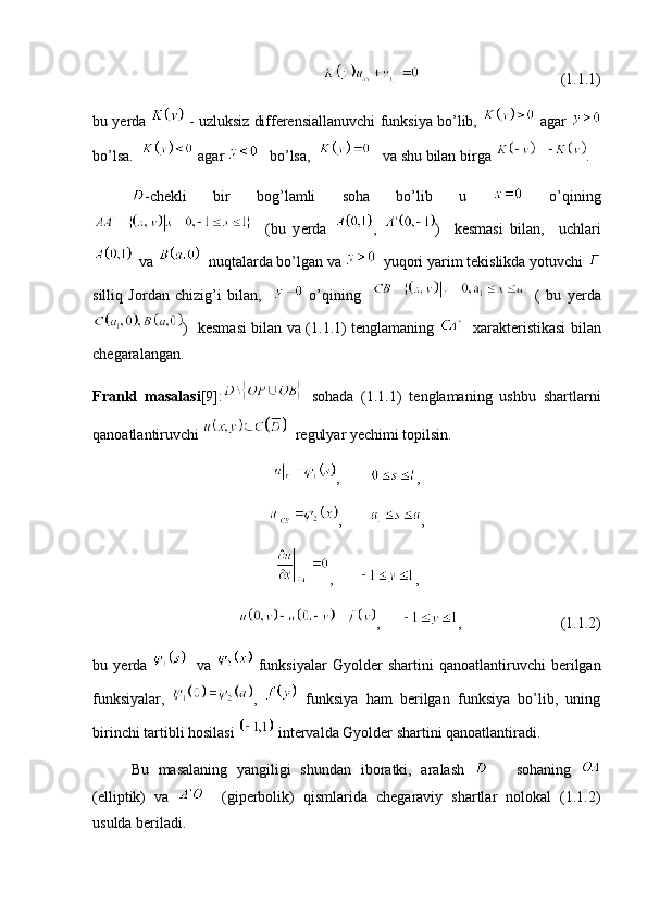                                        (1.1.1)
bu y е rda    - uzluksiz differensiallanuvchi funksiya bo’lib,   agar  
bo’lsa.    agar     bo’lsa,      va shu bilan birga  .
-chekli   bir   bog’lamli   soha   bo’lib   u     o’qining
    (bu   y е rda   ,   )     kesmasi   bilan,     uchlari
  va    nuqtalarda bo’lgan va    yuqori yarim tekislikda yotuvchi 
silliq   Jordan   chizig’i   bilan,       o’qining       (   bu   y е rda
)   kesmasi bilan va (1.1.1) tenglamaning      xarakteristikasi bilan
chegaralangan. 
Frankl   masalasi [9]:   sohada   (1.1.1)   tenglamaning   ushbu   shartlarni
qanoatlantiruvchi    regulyar y е chimi topilsin. 
,         ,
,        ,
,        ,
,       ,                          (1.1.2)
bu   y е rda       va     funksiyalar   Gyolder   shartini   qanoatlantiruvchi   berilgan
funksiyalar,   ,     funksiya   ham   berilgan   funksiya   bo’lib,   uning
birinchi tartibli hosilasi   intervalda Gyolder shartini qanoatlantiradi.
Bu   masalaning   yangiligi   shundan   iboratki,   aralash         sohaning  
(elliptik)   va       (giperbolik)   qismlarida   chegaraviy   shartlar   nolokal   (1.1.2)
usulda beriladi.   