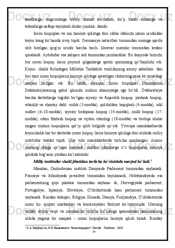 kasallarga,   nogironlarga   tibbiy   xizmat   ko’rsatish,   ko’p   bolali   oilalarga   va
keksalarga nafaqa tayinlash shular jumlasi- dandir.
Inson   huquqlari   va   uni   himoya   qilishga   doir   ishlar   ikkinchi   jahon   urushidan
keyin keng ko’lamda rivoj topdi. Germaniya natsistlari  tomonidan insonga  qarshi
olib   borilgan   qirg’in   urushi   barcha   tinch-   liksevar   insonlar   tomonidan   keskin
qoralandi. Aybdorlar esa xalqaro sud tomonidan jazolandilar. Bu dunyoda birinchi
bor   inson   huquq-   larini   poymol   qilganlarga   qarshi   qonunning   qo’llanilishi   edi.
Keyin-   chalik   Birlashgan   Millatlar   Tashkiloti   tuzilishining   asosiy   sabablari-   dan
biri ham inson huquqlarini himoya qilishga qaratilgan ishlarning yana bir amaldagi
natijasi   bo’lgan   edi.   Bu   ishda,   ayniqsa,   Inson   huquqlari   Umumjahon
Deklaratsiyasining   qabul   qilinishi   muhim   ahamiyatga   ega   bo’ldi.   Deklaratsiya
barcha   davlatlarga   tegishli   bo’lgan   siyosiy   va   fuqarolik   huquqi:   yashash   huquqi,
erkinlik   va   shaxsiy   dahl-   sizlik   (3-modda),   qulchilikni   taqiqlash   (4-modda),   odil
sudlov   (6–10-modda),   siyosiy   boshpana   huquqi   (14-modda),   mulk   huquqi   (17-
modda),   erkin   fikrlash   huquqi   va   vijdon   erkinligi   (18-modda)   va   boshqa   shular
singari   muhim   huquqlarni   qat’iy   qilib   belgilab   qo’ydi.   Yevropa   mamlakatlarida
keyinchalik har bir davlatda inson huquq- larini himoya qilishga doir alohida milliy
institutlar   tashkil   topdi.   Ular   turli   mamlakatlarda   turlicha   nomlangan.   Ammo
ularning   oldiga   qo’ygan   maqsadi,   vazifasi   odamlarga   o’z   huquqlarini   himoya
qilishda beg’araz yordam ko’rsatishdir.
Milliy institutlar shakl jihatidan turlicha ko’rinishda mavjud bo’ladi. 3
Masalan,   Ombudsman   instituti   Daniyada   Parlament   tomonidan   saylanadi,
Fransiya   va   Irlandiyada   prezident   tomonidan   tayinlanadi,   Niderlandiyada   esa
parlamentning   quyi   palatasi   tomonidan   saylana-   di,   Norvegiyada   parlament,
Portugaliya,   Ispaniya,   Shvetsiya,   O’zbekistonda   ham   parlament   tomonidan
saylanadi. Bundan tashqari, Belgiya, Kanada, Daniya, Finlyandiya, O’zbekistonda
inson   hu-   quqlari   markazlari   va   komissiyalari   faoliyat   ko’rsatmoqda.   Ularning
tashkil   etilish   vaqti   va   nomlanishi   turlicha   bo’lishiga   qaramasdan   hammasining
oldida   yagona   bir   maqsad   –   inson   huquqlarini   himoya   qilish   turadi.   Bunday
3
  O.A.Tadjibayeva, N.K.Ramazonova “Inson huquqlari”. Darslik. -Toshkent - 2019
14 