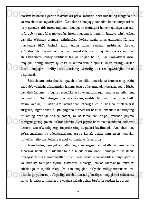 markaz va komissiyalar o’z davlatlari parla- mentlari doirasida uning ishiga taklif
va   mulohazalar   tayyorlaydilar.   Demokratik   huquqiy   davlatlar   konstitutsiyalari   va
joriy qonunla- rida insonning qadri, huquqi va erkinligini himoya qilishga doir alo-
hida bob va moddalar mavjuddir. Inson huquqini ta’minlash, himoya qilish uchun
davlatlar   o’rtasida   bitimlar,   kelishuvlar,   deklaratsiyalar   amal   qilmoqda.   Xalqaro
maydonda   BMT   tashkil   etilib,   uning   muas-   sasalari,   institutlari   faoliyat
ko’rsatmoqda.   Va   nihoyat,   har   bir   mamlakatda   inson   huquqlari   masalalari   bilan
shug’ullanuvchi   milliy   institutlar   tashkil   etilgan   bo’lib,   ular   mamlakatda   inson
huquqla-   rining   himoya   qilinishi   muammolarini   o’rganish   bilan   mashg’uldirlar.
Inson   huquqlari   milliy   institutlarining   zarurligi   asosan   quyidagilar   bilan
belgilanadi:
Birinchidan, tarix shundan guvohlik beradiki, qonunlarda hamma teng, erkin,
ozod deb yozilishi bilan amalda hamma teng bo’lavermaydi. Masalan, sobiq Ittifoq
davlatida hamma ittifoqchi  respublikalar  suveren,  mustaqil, hamma millatlar  teng
va ozod deb e’lon qilinganligiga qaramasdan, amalda ular ozod emas edilar. Hatto
ayrim   xalqlar,   millatlar   o’z   vatanlaridan   badarg’a   etilib,   boshqa   mintaqalarga
surgun qilingan edilar. Bugun, yigirma birinchi asr boshida, biz butun bir xalqning,
millatning   ozodligi   boshqa   davlat,   millat   tomonidan   qo’pol   ravishda   poymol
qilinganligining guvohi bo’lmoqdamiz. Ayni paytda ba’zi mamlakatlarda, hukumat
tomoni-   dan   o’z   xalqining,   fuqarolarining   huquqlari   buzilmoqda.   Ana   shun-   day
zo’ravonliklarga   va   adolatsizliklarga   qarshi   kurash   uchun   ham   inson   huquqlari
bo’yicha milliy institutlarni tashkil etish nihoyatda zarurdir.
Ikkinchidan,   jamiyatda,   hatto   eng   rivojlangan   mamlakatlarda   ham   barcha
fuqarolar   uchun   sud   idoralariga   o’z   huquq-erkinliklarini   himoya   qilish   uchun
murojaat etishdagi imkoniyatlar bir xil emas. Mavjud sansalorliklar, buyruqbozlik
va   moddiy   to’siqlar   ayrim   shaxslarni   sudlarga,   davlat   idoralariga   murojaat
etishlariga   to’sqinlik   qiladi.   In-   son   huquqlari   bo’yicha   milliy   institutlari   esa,
odamlarga   yaqinroq   bo’lganligi   sababli,   ularning   buzilgan   huquqlarini   minnatsiz,
sansa- lorlikka solmasdan o’z vaqtida tiklash uchun beg’araz yordam ko’rsatadi.
15 