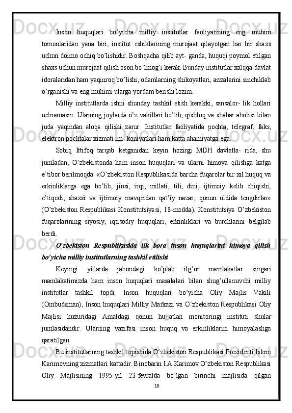 Inson   huquqlari   bo’yicha   milliy   institutlar   faoliyatining   eng   muhim
tomonlaridan   yana   biri,   institut   eshiklarining   murojaat   qilayotgan   har   bir   shaxs
uchun doimo ochiq bo’lishidir. Boshqacha qilib ayt- ganda, huquqi poymol etilgan
shaxs uchun murojaat qilish oson bo’lmog’i kerak. Bunday institutlar xalqqa davlat
idoralaridan ham yaqinroq bo’lishi, odamlarning shikoyatlari, arizalarini sinchiklab
o’rganishi va eng muhimi ularga yordam berishi lozim.
Milliy   institutlarda   ishni   shunday   tashkil   etish   kerakki,   sansalor-   lik   hollari
uchramasin. Ularning joylarda o’z vakillari bo’lib, qishloq va shahar aholisi bilan
juda   yaqindan   aloqa   qilishi   zarur.   Institutlar   faoliyatida   pochta,   telegraf,   faks,
elektron pochtalar xizmati im- koniyatlari ham katta ahamiyatga ega.
Sobiq   Ittifoq   tarqab   ketganidan   keyin   hozirgi   MDH   davlatla-   rida,   shu
jumladan,   O’zbekistonda   ham   inson   huquqlari   va   ularni   himoya   qilishga   katga
e’tibor berilmoqda. «O’zbekiston Respublikasida barcha fuqarolar bir xil huquq va
erkinliklarga   ega   bo’lib,   jinsi,   irqi,   millati,   tili,   dini,   ijtimoiy   kelib   chiqishi,
e’tiqodi,   shaxsi   va   ijtimoiy   mavqeidan   qat’iy   nazar,   qonun   oldida   tengdirlar»
(O’zbekiston   Respublikasi   Konstitutsiyasi,   18-modda).   Konstitutsiya   O’zbekiston
fuqarolarining   siyosiy,   iqtisodiy   huquqlari,   erkinliklari   va   burchlarini   belgilab
berdi.
O’zbekiston   Respublikasida   ilk   bora   inson   huquqlarini   himoya   qilish
bo’yicha milliy institutlarning tashkil etilishi
Keyingi   yillarda   jahondagi   ko’plab   ilg’or   mamlakatlar   singari
mamlakatimizda   ham   inson   huquqlari   masalalari   bilan   shug’ullanuvchi   milliy
institutlar   tashkil   topdi.   Inson   huquqlari   bo’yicha   Oliy   Majlis   Vakili
(Ombudsman), Inson huquqlari Milliy Markazi  va O’zbekiston Respublikasi  Oliy
Majlisi   huzuridagi   Amaldagi   qonun   hujjatlari   monitoringi   instituti   shular
jumlasidandir.   Ularning   vazifasi   inson   huquq   va   erkinliklarini   himoyalashga
qaratilgan.
Bu institutlarning tashkil topishida O’zbekiston Respublikasi Prezidenti Islom
Karimovning xizmatlari kattadir. Binobarin I.A.Karimov O’zbekiston Respublikasi
Oliy   Majlisining   1995-yil   23-fevralda   bo’lgan   birinchi   majlisida   qilgan
18 