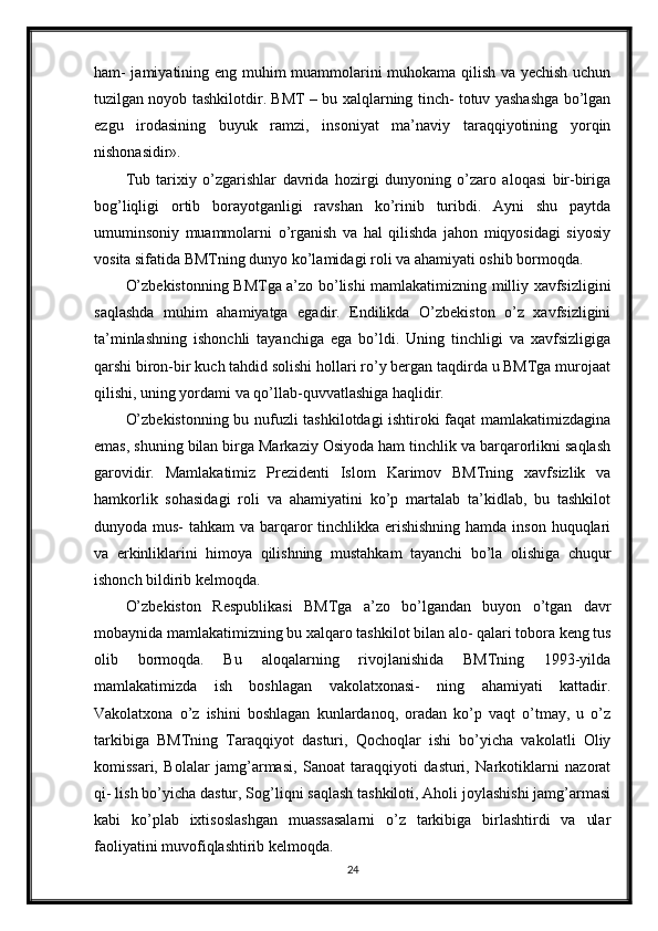 ham- jamiyatining eng muhim muammolarini muhokama qilish va yechish uchun
tuzilgan noyob tashkilotdir. BMT – bu xalqlarning tinch- totuv yashashga bo’lgan
ezgu   irodasining   buyuk   ramzi,   insoniyat   ma’naviy   taraqqiyotining   yorqin
nishonasidir».
Tub   tarixiy   o’zgarishlar   davrida   hozirgi   dunyoning   o’zaro   aloqasi   bir-biriga
bog’liqligi   ortib   borayotganligi   ravshan   ko’rinib   turibdi.   Ayni   shu   paytda
umuminsoniy   muammolarni   o’rganish   va   hal   qilishda   jahon   miqyosidagi   siyosiy
vosita sifatida BMTning dunyo ko’lamidagi roli va ahamiyati oshib bormoqda.
O’zbekistonning BMTga a’zo bo’lishi mamlakatimizning milliy xavfsizligini
saqlashda   muhim   ahamiyatga   egadir.   Endilikda   O’zbekiston   o’z   xavfsizligini
ta’minlashning   ishonchli   tayanchiga   ega   bo’ldi.   Uning   tinchligi   va   xavfsizligiga
qarshi biron-bir kuch tahdid solishi hollari ro’y bergan taqdirda u BMTga murojaat
qilishi, uning yordami va qo’llab-quvvatlashiga haqlidir.
O’zbekistonning bu nufuzli tashkilotdagi ishtiroki faqat mamlakatimizdagina
emas, shuning bilan birga Markaziy Osiyoda ham tinchlik va barqarorlikni saqlash
garovidir.   Mamlakatimiz   Prezidenti   Islom   Karimov   BMTning   xavfsizlik   va
hamkorlik   sohasidagi   roli   va   ahamiyatini   ko’p   martalab   ta’kidlab,   bu   tashkilot
dunyoda mus-  tahkam  va barqaror  tinchlikka erishishning hamda inson huquqlari
va   erkinliklarini   himoya   qilishning   mustahkam   tayanchi   bo’la   olishiga   chuqur
ishonch bildirib kelmoqda.
O’zbekiston   Respublikasi   BMTga   a’zo   bo’lgandan   buyon   o’tgan   davr
mobaynida mamlakatimizning bu xalqaro tashkilot bilan alo- qalari tobora keng tus
olib   bormoqda.   Bu   aloqalarning   rivojlanishida   BMTning   1993-yilda
mamlakatimizda   ish   boshlagan   vakolatxonasi-   ning   ahamiyati   kattadir.
Vakolatxona   o’z   ishini   boshlagan   kunlardanoq,   oradan   ko’p   vaqt   o’tmay,   u   o’z
tarkibiga   BMTning   Taraqqiyot   dasturi,   Qochoqlar   ishi   bo’yicha   vakolatli   Oliy
komissari,   Bolalar   jamg’armasi,   Sanoat   taraqqiyoti   dasturi,   Narkotiklarni   nazorat
qi- lish bo’yicha dastur, Sog’liqni saqlash tashkiloti, Aholi joylashishi jamg’armasi
kabi   ko’plab   ixtisoslashgan   muassasalarni   o’z   tarkibiga   birlashtirdi   va   ular
faoliyatini muvofiqlashtirib kelmoqda.
24 