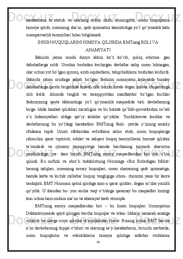 harakatlarni   to’xtatish   va   ularning   oldini   olish,   shuningdek,   inson   huquqlarini
himoya qilish, insonning sha’ni, qadr-qimmatini kamsitishga yo’l qo’ymaslik kabi
insonparvarlik tamoyillari bilan belgilanadi.
INSON HUQUQLARINI HIMOYA QILISHDA BMTning ROLI VA
AHAMIYATI
Ikkinchi   jahon   urushi   dunyo   ahlini   ko’z   ko’rib,   quloq   eshitma-   gan
dahshatlarga   soldi.   Urushni   boshidan   kechirgan   davlatlar   xalqi   inson   bilmagan,
ular uchun yot bo’lgan qiynoq, azob-uqubatlarni, tahqirlashlarni boshidan kechirdi.
Ikkinchi   jahon   urushiga   sabab   bo’lgan   fashizm   insoniyatni   kelajakda   bunday
dahshatlarga qarshi  birgalikda kurash olib borish kerak degan xulosa chiqarishiga
olib   keldi.   Jahonda   tenglik   va   taraqqiyotdan   manfaatdor   bo’lgan   kuchlar
fashizmning   qayta   tiklanishiga   yo’l   qo’ymaslik   maqsadida   turli   davlatlarning
birga- likda harakat qilishlari zarurligini va bu borada qo’llab-quvvatlashni so’rab
o’z   hokimiyatlari   oldiga   qat’iy   talablar   qo’ydilar.   Tinchliksevar   kuchlar   va
davlatlarning   bu   yo’ldagi   harakatlari   BMTning   faoli-   yatida   o’zining   amaliy
ifodasini   topdi.   Urush   ofatlaridan   avlodlarni   xalos   etish,   inson   huquqlariga
ishonchni   qaror   toptirish,   adolat   va   xalqaro   huquq   tamoyillarini   hurmat   qilishni
ta’minlash   va   ijtimoiy   taraqqiyotga   hamda   barchaning   turmush   sharoitini
yaxshilashga   yor-   dam   berish   BMTning   asosiy   maqsadlaridan   biri   deb   e’lon
qilindi.   Bu   nufuzli   va   obro’li   tashkilotning   Nizomiga   «Biz   Birlashgan   Millat-
larning   xalqlari,   insonning   asosiy   huquqlari,   inson   shaxsining   qadr   qimmatiga,
hamda   katta   va   kichik   millatlar   huquqi   tengligiga   ishon-   chimizni   yana   bir   karra
tasdiqlab, BMT Nizomini qabul qilishga azm-u qaror qildik», degan so’zlar yozilib
qo’yildi.   O’shandan   bu-   yon   ancha   vaqt   o’tishiga   qaramay   bu   maqsadlar   hozirgi
kun uchun ham muhim ma’no va ahamiyat kasb etmoqda.
BMTning   asosiy   maqsadlaridan   biri   –   bu   Inson   huquqlari   Umumjahon
Deklaratsiyasida qayd qilingan barcha huquqlar va erkin- liklarni samarali amalga
oshirish va ularga rioya qilishni ta’minlashdan iborat. Buning uchun BMT barcha
a’zo davlatlarning diqqat-e’tibori va ularning sa’y-harakatlarini, birinchi navbatda,
inson   huquqlarini   va   erkinliklarini   himoya   qilishga   safarbar   etishlarini
26 