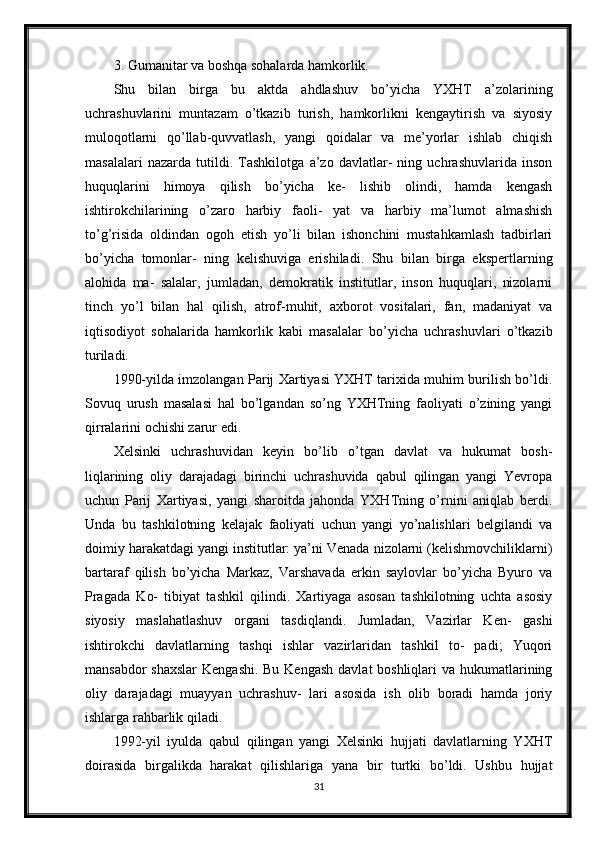 3. Gumanitar va boshqa sohalarda hamkorlik.
Shu   bilan   birga   bu   aktda   ahdlashuv   bo’yicha   YXHT   a’zolarining
uchrashuvlarini   muntazam   o’tkazib   turish,   hamkorlikni   kengaytirish   va   siyosiy
muloqotlarni   qo’llab-quvvatlash,   yangi   qoidalar   va   me’yorlar   ishlab   chiqish
masalalari   nazarda   tutildi.   Tashkilotga   a’zo   davlatlar-   ning   uchrashuvlarida   inson
huquqlarini   himoya   qilish   bo’yicha   ke-   lishib   olindi,   hamda   kengash
ishtirokchilarining   o’zaro   harbiy   faoli-   yat   va   harbiy   ma’lumot   almashish
to’g’risida   oldindan   ogoh   etish   yo’li   bilan   ishonchini   mustahkamlash   tadbirlari
bo’yicha   tomonlar-   ning   kelishuviga   erishiladi.   Shu   bilan   birga   ekspertlarning
alohida   ma-   salalar,   jumladan,   demokratik   institutlar,   inson   huquqlari,   nizolarni
tinch   yo’l   bilan   hal   qilish,   atrof-muhit,   axborot   vositalari,   fan,   madaniyat   va
iqtisodiyot   sohalarida   hamkorlik   kabi   masalalar   bo’yicha   uchrashuvlari   o’tkazib
turiladi.
1990-yilda imzolangan Parij Xartiyasi YXHT tarixida muhim burilish bo’ldi.
Sovuq   urush   masalasi   hal   bo’lgandan   so’ng   YXHTning   faoliyati   o’zining   yangi
qirralarini ochishi zarur edi.
Xelsinki   uchrashuvidan   keyin   bo’lib   o’tgan   davlat   va   hukumat   bosh-
liqlarining   oliy   darajadagi   birinchi   uchrashuvida   qabul   qilingan   yangi   Yevropa
uchun   Parij   Xartiyasi,   yangi   sharoitda   jahonda   YXHTning   o’rnini   aniqlab   berdi.
Unda   bu   tashkilotning   kelajak   faoliyati   uchun   yangi   yo’nalishlari   belgilandi   va
doimiy harakatdagi yangi institutlar: ya’ni Venada nizolarni (kelishmovchiliklarni)
bartaraf   qilish   bo’yicha   Markaz,   Varshavada   erkin   saylovlar   bo’yicha   Byuro   va
Pragada   Ko-   tibiyat   tashkil   qilindi.   Xartiyaga   asosan   tashkilotning   uchta   asosiy
siyosiy   maslahatlashuv   organi   tasdiqlandi.   Jumladan,   Vazirlar   Ken-   gashi
ishtirokchi   davlatlarning   tashqi   ishlar   vazirlaridan   tashkil   to-   padi;   Yuqori
mansabdor  shaxslar  Kengashi. Bu Kengash  davlat boshliqlari  va hukumatlarining
oliy   darajadagi   muayyan   uchrashuv-   lari   asosida   ish   olib   boradi   hamda   joriy
ishlarga rahbarlik qiladi.
1992-yil   iyulda   qabul   qilingan   yangi   Xelsinki   hujjati   davlatlarning   YXHT
doirasida   birgalikda   harakat   qilishlariga   yana   bir   turtki   bo’ldi.   Ushbu   hujjat
31 