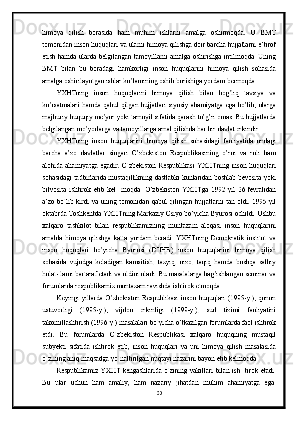 himoya   qilish   borasida   ham   muhim   ishlarni   amalga   oshirmoqda.   U   BMT
tomonidan inson huquqlari va ularni himoya qilishga doir barcha hujjatlarni e’tirof
etish hamda ularda belgilangan tamoyillarni amalga oshirishga intilmoqda. Uning
BMT   bilan   bu   boradagi   hamkorligi   inson   huquqlarini   himoya   qilish   sohasida
amalga oshirilayotgan ishlar ko’lamining oshib borishiga yordam bermoqda.
YXHTning   inson   huquqlarini   himoya   qilish   bilan   bog’liq   tavsiya   va
ko’rsatmalari  hamda qabul  qilgan hujjatlari  siyosiy ahamiyatga ega bo’lib, ularga
majburiy huquqiy me’yor yoki tamoyil sifatida qarash to’g’ri emas. Bu hujjatlarda
belgilangan me’yorlarga va tamoyillarga amal qilishda har bir davlat erkindir.
YXHTning   inson   huquqlarini   himoya   qilish   sohasidagi   faoliyatida   undagi
barcha   a’zo   davlatlar   singari   O’zbekiston   Respublikasining   o’rni   va   roli   ham
alohida  ahamiyatga  egadir.  O’zbekiston   Respublikasi  YXHTning  inson  huquqlari
sohasidagi tadbirlarida mustaqillikning dastlabki kunlaridan boshlab bevosita yoki
bilvosita   ishtirok   etib   kel-   moqda.   O’zbekiston   YXHTga   1992-yil   26-fevralidan
a’zo bo’lib kirdi  va  uning tomonidan  qabul  qilingan  hujjatlarni   tan oldi. 1995-yil
oktabrda Toshkentda YXHTning Markaziy Osiyo bo’yicha Byurosi ochildi. Ushbu
xalqaro   tashkilot   bilan   respublikamizning   muntazam   aloqasi   inson   huquqlarini
amalda   himoya   qilishga   katta   yordam   beradi.   YXHTning   Demokratik   institut   va
inson   huquqlari   bo’yicha   Byurosi   (DIIHB)   inson   huquqlarini   himoya   qilish
sohasida   vujudga   keladigan   kamsitish,   tazyiq,   nizo,   taqiq   hamda   boshqa   salbiy
holat- larni bartaraf etadi va oldini oladi. Bu masalalarga bag’ishlangan seminar va
forumlarda respublikamiz muntazam ravishda ishtirok etmoqda.
Keyingi   yillarda   O’zbekiston   Respublikasi   inson   huquqlari   (1995-y.),   qonun
ustuvorligi   (1995-y.),   vijdon   erkinligi   (1999-y.),   sud   tizimi   faoliyatini
takomillashtirish (1996-y.) masalalari bo’yicha o’tkazilgan forumlarda faol ishtirok
etdi.   Bu   forumlarda   O’zbekiston   Respublikasi   xalqaro   huquqning   mustaqil
subyekti   sifatida   ishtirok   etib,   inson   huquqlari   va   uni   himoya   qilish   masalasida
o’zining aniq maqsadga yo’naltirilgan nuqtayi nazarini bayon etib kelmoqda.
Respublikamiz  YXHT  kengashlarida o’zining vakillari  bilan ish-  tirok etadi.
Bu   ular   uchun   ham   amaliy,   ham   nazariy   jihatdan   muhim   ahamiyatga   ega.
33 