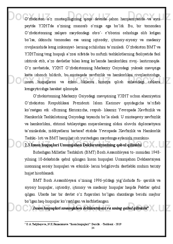 O’zbekiston   o’z   mustaqilligining   qisqa   davrida   jahon   hamjamiyatida   va   ayni
paytda   YXHTda   o’zining   munosib   o’rniga   ega   bo’ldi.   Bu,   bir   tomondan
O’zbekistonning   xalqaro   maydondagi   obro’-   e’tiborini   oshishiga   olib   kelgan
bo’lsa,   ikkinchi   tomondan   esa   uning   iqtisodiy,   ijtimoiy-siyosiy   va   madaniy
rivojlanishida keng imkoniyat- larning ochilishini ta’minladi. O’zbekiston BMT va
YXHTning teng huquqli a’zosi sifatida bu nufuzli tashkilotlarning faoliyatida faol
ishtirok   etib,   a’zo   davlatlar   bilan   keng   ko’lamda   hamkorlikni   rivoj-   lantirmoqda.
O’z   navbatida,   YXHT   O’zbekistonning   Markaziy   Osiyodagi   yuksak   mavqeiga
katta   ishonch   bildirib,   bu   mintaqada   xavfsizlik   va   hamkorlikni   rivojlantirishga,
inson   huquqlarini   va   erkin-   liklarini   himoya   qilish   sohasidagi   ishlarni
kengaytirishga harakat qilmoqda.
O’zbekistonning   Markaziy  Osiyodagi   mavqeining YXHT  uchun  ahamiyatini
O’zbekiston   Respublikasi   Prezidenti   Islom   Karimov   quyidagicha   ta’riflab
ko’rsatgan   edi:   «Bizning   fikrimizcha,   respub-   likamiz   Yevropada   Xavfsizlik   va
Hamkorlik Tashkilotining Osiyodagi tayanchi bo’la oladi. U mintaqaviy xavfsizlik
va   hamkorlikni,   ehtimol   tutilayotgan   mojarolarning   oldini   oluvchi   diplomatiyani
ta’minlashda,   ziddiyatlarni   bartaraf   etishda   Yevropada   Xavfsizlik   va   Hamkorlik
Tashki- loti va BMT hamjihat ish yuritadigan maydonga aylanishi mumkin».
2.3 Inson huquqlari Umumjahon Deklaratsiyasining qabul qilinishi
Birlashgan Millatlar Tashkiloti (BMT) Bosh Assambleyasi to- monidan 1948-
yilning   10-dekabrida   qabul   qilingan   Inson   huquqlari   Umumjahon   Deklaratsiyasi
insonning asosiy  huquqlari va erkinlik-  larini belgilovchi  dastlabki  muhim tarixiy
hujjat hisoblanadi.
BMT   Bosh   Assambleyasi   o’zining   1996-yildagi   yig’ilishida   fu-   qarolik   va
siyosiy   huquqlar,   iqtisodiy,   ijtimoiy   va   madaniy   huquqlar   haqida   Paktlar   qabul
qilgan.   Ularda   har   bir   davlat   o’z   fuqarolari   bo’lgan   shaxslarga   berishi   majbur
bo’lgan haq-huquqlar ko’rsatilgan va kafolatlangan.
Inson huquqlari umumjahon deklaratsiyasi va uning qabul qilinishi 6
6
  O.A.Tadjibayeva, N.K.Ramazonova “Inson huquqlari”. Darslik. -Toshkent - 2019
34 