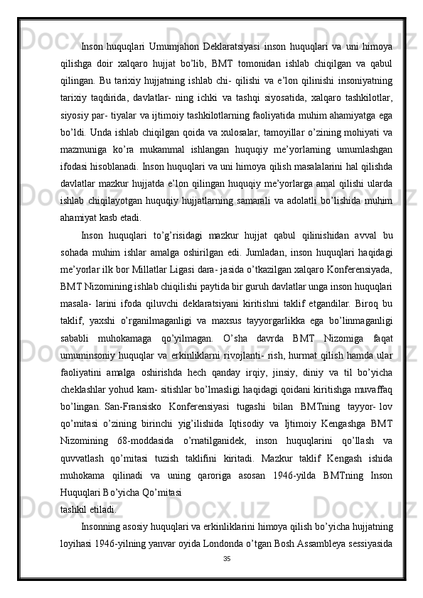 Inson   huquqlari   Umumjahon   Deklaratsiyasi   inson   huquqlari   va   uni   himoya
qilishga   doir   xalqaro   hujjat   bo’lib,   BMT   tomonidan   ishlab   chiqilgan   va   qabul
qilingan.   Bu   tarixiy   hujjatning   ishlab   chi-   qilishi   va   e’lon   qilinishi   insoniyatning
tarixiy   taqdirida,   davlatlar-   ning   ichki   va   tashqi   siyosatida,   xalqaro   tashkilotlar,
siyosiy par- tiyalar va ijtimoiy tashkilotlarning faoliyatida muhim ahamiyatga ega
bo’ldi. Unda ishlab chiqilgan qoida va xulosalar, tamoyillar o’zining mohiyati va
mazmuniga   ko’ra   mukammal   ishlangan   huquqiy   me’yorlarning   umumlashgan
ifodasi hisoblanadi. Inson huquqlari va uni himoya qilish masalalarini hal qilishda
davlatlar   mazkur   hujjatda   e’lon  qilingan   huquqiy  me’yorlarga   amal   qilishi   ularda
ishlab   chiqilayotgan   huquqiy   hujjatlarning   samarali   va   adolatli   bo’lishida   muhim
ahamiyat kasb etadi.
Inson   huquqlari   to’g’risidagi   mazkur   hujjat   qabul   qilinishidan   avval   bu
sohada   muhim   ishlar   amalga   oshirilgan   edi.   Jumladan,   inson   huquqlari   haqidagi
me’yorlar ilk bor Millatlar Ligasi dara- jasida o’tkazilgan xalqaro Konferensiyada,
BMT Nizomining ishlab chiqilishi paytida bir guruh davlatlar unga inson huquqlari
masala-   larini   ifoda   qiluvchi   deklaratsiyani   kiritishni   taklif   etgandilar.   Biroq   bu
taklif,   yaxshi   o’rganilmaganligi   va   maxsus   tayyorgarlikka   ega   bo’linmaganligi
sababli   muhokamaga   qo’yilmagan.   O’sha   davrda   BMT   Nizomiga   faqat
umuminsoniy   huquqlar   va   erkinliklarni   rivojlanti-   rish,   hurmat   qilish   hamda   ular
faoliyatini   amalga   oshirishda   hech   qanday   irqiy,   jinsiy,   diniy   va   til   bo’yicha
cheklashlar yohud kam- sitishlar bo’lmasligi haqidagi qoidani kiritishga muvaffaq
bo’lingan.   San-Fransisko     Konferensiyasi     tugashi     bilan     BMTning     tayyor-   lov
qo’mitasi   o’zining   birinchi   yig’ilishida   Iqtisodiy   va   Ijtimoiy   Kengashga   BMT
Nizomining   68-moddasida   o’rnatilganidek,   inson   huquqlarini   qo’llash   va
quvvatlash   qo’mitasi   tuzish   taklifini   kiritadi.   Mazkur   taklif   Kengash   ishida
muhokama   qilinadi   va   uning   qaroriga   asosan   1946-yilda   BMTning   Inson
Huquqlari Bo’yicha Qo’mitasi
tashkil etiladi.
Insonning asosiy huquqlari va erkinliklarini himoya qilish bo’yicha hujjatning
loyihasi 1946-yilning yanvar oyida Londonda o’tgan Bosh Assambleya sessiyasida
35 