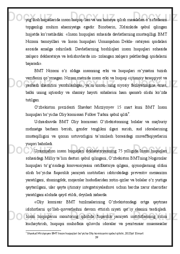 yig’ilish hujjatlarida inson huquq- lari va uni himoya qilish masalalari o’z ifodasini
topganligi   muhim   ahamiyatga   egadir.   Binobarin,   Xelsinkida   qabul   qilingan
hujjatda ko’rsatiladiki: «Inson huquqlari sohasida davlatlarning mustaqilligi BMT
Nizomi   tamoyillari   va   Inson   huquqlari   Umumjahon   Dekla-   ratsiyasi   qoidalari
asosida   amalga   oshiriladi.   Davlatlarning   boshliqlari   inson   huquqlari   sohasida
xalqaro deklaratsiya va kelishuvlarda im- zolangan xalqaro paktlardagi qoidalarni
bajaradi».
BMT   Nizomi   o’z   oldiga   insonning   erki   va   huquqlari   ro’yxatini   tuzish
vazifasini qo’ymagan. Nizom matnida inson erki va huquqi «ijtimoiy taraqqiyot va
yashash   sharoitini   yaxshilashga»,   ya’ni   inson-   ning   siyosiy   faoliyatinigina   emas,
balki   uning   iqtisodiy   va   shaxsiy   hayoti   sohalarini   ham   qamrab   olishi   ko’zda
tutilgan.
O‘zbekiston   prezidenti   Shavkat   Mirziyoyev   15   mart   kuni   BMT   Inson
huquqlari bo‘yicha Oliy komissari Folker Turkni qabul qildi 7
.
Uchrashuvda   BMT   Oliy   komissari   O‘zbekistonning   bolalar   va   majburiy
mehnatga   barham   berish,   gender   tenglikni   ilgari   surish,   sud   idoralarining
mustaqilligini   va   qonun   ustuvorligini   ta’minlash   borasidagi   muvaffaqiyatlarini
yuqori baholadi.
Umumjahon   inson   huquqlari   deklaratsiyasining   75   yilligida   Inson   huquqlari
sohasidagi Milliy ta’lim dasturi qabul qilingani, O‘zbekiston BMTning Nogironlar
huquqlari   to‘g‘risidagi   konvensiyasini   ratifikatsiya   qilgani,   qiynoqlarning   oldini
olish   bo‘yicha   fuqarolik   jamiyati   institutlari   ishtirokidagi   preventiv   mexanizm
yaratilgani, shuningdek, mojarolar hududlaridan xotin-qizlar va bolalar o‘z yurtiga
qaytarilgani,   ular   qayta   ijtimoiy   integratsiyalashuvi   uchun   barcha   zarur   sharoitlar
yaratilgani alohida qayd etildi, deyiladi xabarda.
«Oliy   komissir   BMT   tuzilmalarining   O‘zbekistondagi   ortga   qaytmas
islohotlarni   qo‘llab-quvvatlashni   davom   ettirish   niyati   qat’iy   ekanini   tasdiqladi.
Inson   huquqlarini   monitoring   qilishda   fuqarolik   jamiyati   institutlarining   rolini
kuchaytirish,   huquqni   muhofaza   qiluvchi   idoralar   va   penitensiar   muassasalar
7
 Shavkat Mirziyoyev BMT Inson huquqlari bo‘yicha Oliy komissarini qabul qilishi, 2023yil 15mart
39 