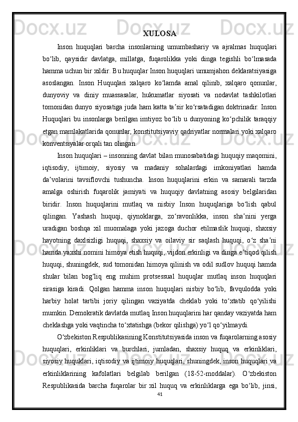 XULOSA
Inson   huquqlari   barcha   insonlarning   umumbashariy   va   ajralmas   huquqlari
bo lib,   qaysidir   davlatga,   millatga,   fuqarolikka   yoki   dinga   tegishli   bo lmasadaʻ ʻ
hamma uchun bir xildir. Bu huquqlar Inson huquqlari umumjahon deklaratsiyasiga
asoslangan.   Inson   Huquqlari   xalqaro   ko lamda   amal   qilinib,   xalqaro   qonunlar,	
ʻ
dunyoviy   va   diniy   muassasalar,   hukumatlar   siyosati   va   nodavlat   tashkilotlari
tomonidan dunyo siyosatiga juda ham katta ta sir ko rsatadigan doktrinadir. Inson	
ʼ ʻ
Huquqlari   bu   insonlarga   berilgan   imtiyoz   bo lib   u   dunyoning   ko pchilik   taraqqiy
ʻ ʻ
etgan mamlakatlarida qonunlar, konstitutsiyaviy qadriyatlar normalari yoki xalqaro
konventsiyalar orqali tan olingan.
Inson huquqlari – insonning davlat bilan munosabatidagi huquqiy maqomini,
iqtisodiy,   ijtimoiy,   siyosiy   va   madaniy   sohalardagi   imkoniyatlari   hamda
da volarini   tavsiflovchi   tushuncha.   Inson   huquqlarini   erkin   va   samarali   tarzda	
ʼ
amalga   oshirish   fuqarolik   jamiyati   va   huquqiy   davlatning   asosiy   belgilaridan
biridir.   Inson   huquqlarini   mutlaq   va   nisbiy   Inson   huquqlariga   bo lish   qabul	
ʻ
qilingan.   Yashash   huquqi,   qiynoklarga,   zo ravonlikka,   inson   sha nini   yerga	
ʻ ʼ
uradigan   boshqa   xil   muomalaga   yoki   jazoga   duchor   etilmaslik   huquqi,   shaxsiy
hayotning   daxlsizligi   huquqi,   shaxsiy   va   oilaviy   sir   saqlash   huquqi,   o z   sha ni	
ʻ ʼ
hamda yaxshi nomini himoya etish huquqi, vijdon erkinligi va dinga e tiqod qilish	
ʼ
huquqi, shuningdek, sud tomonidan himoya qilinish va odil sudlov huquqi hamda
shular   bilan   bog liq   eng   muhim   protsessual   huquqlar   mutlaq   inson   huquqlari	
ʻ
sirasiga   kiradi.   Qolgan   hamma   inson   huquqlari   nisbiy   bo lib,   favqulodda   yoki	
ʻ
harbiy   holat   tartibi   joriy   qilingan   vaziyatda   cheklab   yoki   to xtatib   qo yilishi	
ʻ ʻ
mumkin. Demokratik davlatda mutlaq Inson huquqlarini har qanday vaziyatda ham
cheklashga yoki vaqtincha to xtatishga (bekor qilishga) yo l qo yilmaydi.	
ʻ ʻ ʻ
O zbekiston Respublikasining Konstitutsiyasida inson va fuqarolarning asosiy	
ʻ
huquqlari,   erkinliklari   va   burchlari,   jumladan,   shaxsiy   huquq   va   erkinliklari,
siyosiy huquklari, iqtisodiy va ijtimoiy huquqlari, shuningdek, inson huquqlari va
erkinliklarining   kafolatlari   belgilab   berilgan   (18-52-moddalar).   O zbekiston	
ʻ
Respublikasida   barcha   fuqarolar   bir   xil   huquq   va   erkinliklarga   ega   bo lib,   jinsi,
ʻ
41 