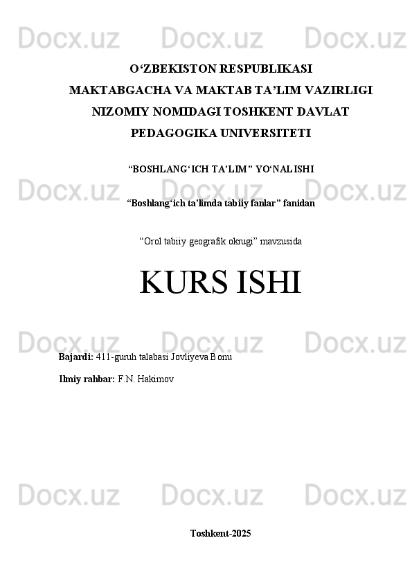 O‘Z BEKISTON RESPUBLIKASI 
MAKTABGACHA VA MAKTAB TA’LIM VAZIRLIGI
NIZOMIY NOMIDAGI TOSHKENT DAVLAT
PEDAGOGIKA  UNIVERSITETI
“ BOSHLANG‘ICH TA’LIM ” YO‘NALISHI
“ Boshlang ich ta'limda tabiiy fanlarʻ ” fanidan
“ Orol tabiiy geografik okrugi” mavzusida
KURS ISHI
Bajardi:   411- guruh   talabasi  Jovliyeva Bonu
Ilmiy rahbar:  F.N. Hakimov
Toshkent-2025 