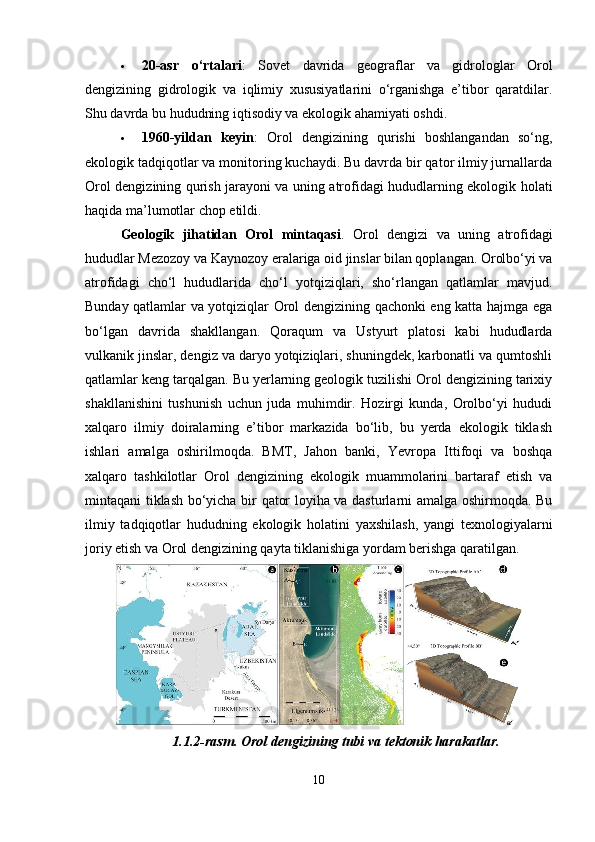  20-asr   o‘rtalari :   Sovet   davrida   geograflar   va   gidrologlar   Orol
dengizining   gidrologik   va   iqlimiy   xususiyatlarini   o‘rganishga   e’tibor   qaratdilar.
Shu davrda bu hududning iqtisodiy va ekologik ahamiyati oshdi.
 1960-yildan   keyin :   Orol   dengizining   qurishi   boshlangandan   so‘ng,
ekologik tadqiqotlar va monitoring kuchaydi. Bu davrda bir qator ilmiy jurnallarda
Orol dengizining qurish jarayoni va uning atrofidagi hududlarning ekologik holati
haqida ma’lumotlar chop etildi.
Geologik   jihatidan   Orol   mintaqasi .   Orol   dengizi   va   uning   atrofidagi
hududlar Mezozoy va Kaynozoy eralariga oid jinslar bilan qoplangan. Orolbo‘yi va
atrofidagi   cho‘l   hududlarida   cho‘l   yotqiziqlari,   sho‘rlangan   qatlamlar   mavjud.
Bunday qatlamlar va yotqiziqlar Orol dengizining qachonki eng katta hajmga ega
bo‘lgan   davrida   shakllangan.   Qoraqum   va   Ustyurt   platosi   kabi   hududlarda
vulkanik jinslar, dengiz va daryo yotqiziqlari, shuningdek, karbonatli va qumtoshli
qatlamlar keng tarqalgan. Bu yerlarning geologik tuzilishi Orol dengizining tarixiy
shakllanishini   tushunish   uchun   juda   muhimdir.   Hozirgi   kunda,   Orolbo‘yi   hududi
xalqaro   ilmiy   doiralarning   e’tibor   markazida   bo‘lib,   bu   yerda   ekologik   tiklash
ishlari   amalga   oshirilmoqda.   BMT,   Jahon   banki,   Yevropa   Ittifoqi   va   boshqa
xalqaro   tashkilotlar   Orol   dengizining   ekologik   muammolarini   bartaraf   etish   va
mintaqani tiklash bo‘yicha bir qator loyiha va dasturlarni amalga oshirmoqda. Bu
ilmiy   tadqiqotlar   hududning   ekologik   holatini   yaxshilash,   yangi   texnologiyalarni
joriy etish va Orol dengizining qayta tiklanishiga yordam berishga qaratilgan.
1.1.2-rasm. Orol dengizining tubi va tektonik harakatlar.
10 