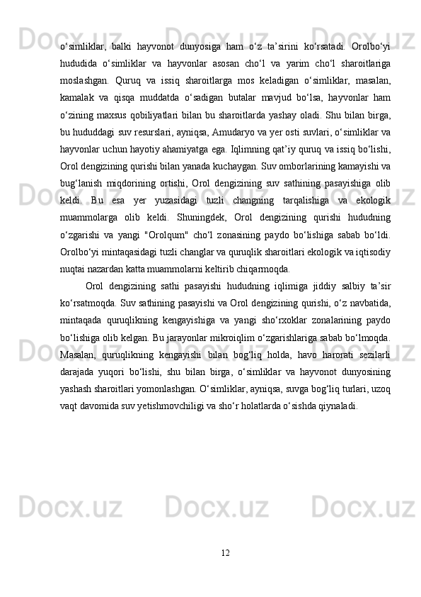 o‘simliklar,   balki   hayvonot   dunyosiga   ham   o‘z   ta’sirini   ko‘rsatadi.   Orolbo‘yi
hududida   o‘simliklar   va   hayvonlar   asosan   cho‘l   va   yarim   cho‘l   sharoitlariga
moslashgan.   Quruq   va   issiq   sharoitlarga   mos   keladigan   o‘simliklar,   masalan,
kamalak   va   qisqa   muddatda   o‘sadigan   butalar   mavjud   bo‘lsa,   hayvonlar   ham
o‘zining  maxsus  qobiliyatlari   bilan  bu  sharoitlarda  yashay   oladi.  Shu  bilan  birga,
bu hududdagi suv resurslari, ayniqsa, Amudaryo va yer osti suvlari, o‘simliklar va
hayvonlar uchun hayotiy ahamiyatga ega. Iqlimning qat’iy quruq va issiq bo‘lishi,
Orol dengizining qurishi bilan yanada kuchaygan. Suv omborlarining kamayishi va
bug‘lanish   miqdorining   ortishi,   Orol   dengizining   suv   sathining   pasayishiga   olib
keldi.   Bu   esa   yer   yuzasidagi   tuzli   changning   tarqalishiga   va   ekologik
muammolarga   olib   keldi.   Shuningdek,   Orol   dengizining   qurishi   hududning
o‘zgarishi   va   yangi   "Orolqum"   cho‘l   zonasining   paydo   bo‘lishiga   sabab   bo‘ldi.
Orolbo‘yi mintaqasidagi tuzli changlar va quruqlik sharoitlari ekologik va iqtisodiy
nuqtai nazardan katta muammolarni keltirib chiqarmoqda.
Orol   dengizining   sathi   pasayishi   hududning   iqlimiga   jiddiy   salbiy   ta’sir
ko‘rsatmoqda. Suv sathining pasayishi va Orol dengizining qurishi, o‘z navbatida,
mintaqada   quruqlikning   kengayishiga   va   yangi   sho‘rxoklar   zonalarining   paydo
bo‘lishiga olib kelgan. Bu jarayonlar mikroiqlim o‘zgarishlariga sabab bo‘lmoqda.
Masalan,   quruqlikning   kengayishi   bilan   bog‘liq   holda,   havo   harorati   sezilarli
darajada   yuqori   bo‘lishi,   shu   bilan   birga,   o‘simliklar   va   hayvonot   dunyosining
yashash sharoitlari yomonlashgan. O‘simliklar, ayniqsa, suvga bog‘liq turlari, uzoq
vaqt davomida suv yetishmovchiligi va sho‘r holatlarda o‘sishda qiynaladi.
12 