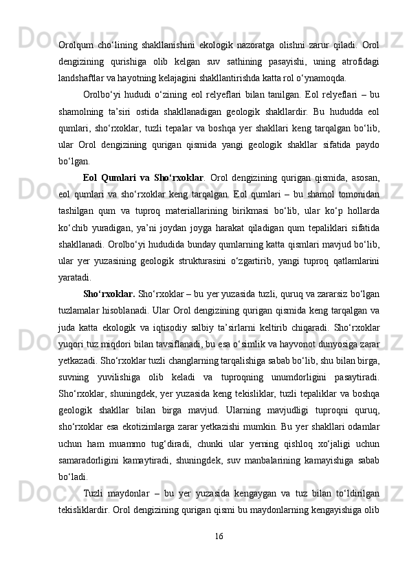 Orolqum   cho‘lining   shakllanishini   ekologik   nazoratga   olishni   zarur   qiladi.   Orol
dengizining   qurishiga   olib   kelgan   suv   sathining   pasayishi,   uning   atrofidagi
landshaftlar va hayotning kelajagini shakllantirishda katta rol o‘ynamoqda.
Orolbo‘yi   hududi   o‘zining   eol   relyeflari   bilan   tanilgan.   Eol   relyeflari   –   bu
shamolning   ta’siri   ostida   shakllanadigan   geologik   shakllardir.   Bu   hududda   eol
qumlari,   sho‘rxoklar,   tuzli   tepalar   va   boshqa   yer   shakllari   keng   tarqalgan   bo‘lib,
ular   Orol   dengizining   qurigan   qismida   yangi   geologik   shakllar   sifatida   paydo
bo‘lgan.
Eol   Qumlari   va   Sho‘rxoklar .   Orol   dengizining   qurigan   qismida,   asosan,
eol   qumlari   va   sho‘rxoklar   keng   tarqalgan.   Eol   qumlari   –   bu   shamol   tomonidan
tashilgan   qum   va   tuproq   materiallarining   birikmasi   bo‘lib,   ular   ko‘p   hollarda
ko‘chib   yuradigan,   ya’ni   joydan   joyga   harakat   qiladigan   qum   tepaliklari   sifatida
shakllanadi. Orolbo‘yi hududida bunday qumlarning katta qismlari mavjud bo‘lib,
ular   yer   yuzasining   geologik   strukturasini   o‘zgartirib,   yangi   tuproq   qatlamlarini
yaratadi.
Sho‘rxoklar.  Sho‘rxoklar – bu yer yuzasida tuzli, quruq va zararsiz bo‘lgan
tuzlamalar  hisoblanadi. Ular  Orol  dengizining qurigan qismida  keng tarqalgan va
juda   katta   ekologik   va   iqtisodiy   salbiy   ta’sirlarni   keltirib   chiqaradi.   Sho‘rxoklar
yuqori tuz miqdori bilan tavsiflanadi, bu esa o‘simlik va hayvonot dunyosiga zarar
yetkazadi. Sho‘rxoklar tuzli changlarning tarqalishiga sabab bo‘lib, shu bilan birga,
suvning   yuvilishiga   olib   keladi   va   tuproqning   unumdorligini   pasaytiradi.
Sho‘rxoklar,  shuningdek,  yer   yuzasida   keng  tekisliklar,  tuzli   tepaliklar   va  boshqa
geologik   shakllar   bilan   birga   mavjud.   Ularning   mavjudligi   tuproqni   quruq,
sho‘rxoklar  esa   ekotizimlarga  zarar  yetkazishi  mumkin.  Bu  yer  shakllari  odamlar
uchun   ham   muammo   tug‘diradi,   chunki   ular   yerning   qishloq   xo‘jaligi   uchun
samaradorligini   kamaytiradi,   shuningdek,   suv   manbalarining   kamayishiga   sabab
bo‘ladi.
Tuzli   maydonlar   –   bu   yer   yuzasida   kengaygan   va   tuz   bilan   to‘ldirilgan
tekisliklardir. Orol dengizining qurigan qismi bu maydonlarning kengayishiga olib
16 