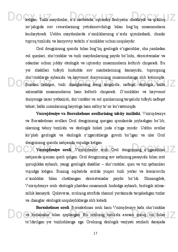 kelgan.   Tuzli   maydonlar,   o‘z   navbatida,   iqtisodiy   faoliyatni   cheklaydi   va   qishloq
xo‘jaligida   suv   resurslarining   yetishmovchiligi   bilan   bog‘liq   muammolarni
kuchaytiradi.   Ushbu   maydonlarda   o‘simliklarning   o‘sishi   qiyinlashadi,   chunki
tuproq tuzilishi va kimyoviy tarkibi o‘simliklar uchun noqulaydir.
Orol   dengizining   qurishi   bilan   bog‘liq   geologik   o‘zgarishlar,   shu   jumladan
eol   qumlari,  sho‘rxoklar   va   tuzli   maydonlarning  paydo   bo‘lishi,  ekosistemalar   va
odamlar   uchun   jiddiy   ekologik   va   iqtisodiy   muammolarni   keltirib   chiqaradi.   Bu
yer   shakllari   tufayli   hududda   suv   manbalarining   kamayishi,   tuproqning
sho‘rxoklarga   aylanishi   va   hayvonot   dunyosining   muammolariga   olib   kelmoqda.
Bundan   tashqari,   tuzli   changlarning   keng   tarqalishi,   nafaqat   ekologik,   balki
salomatlik   muammolarini   ham   keltirib   chiqaradi.   O‘simliklar   va   hayvonot
dunyosiga zarar yetkazish, sho‘rxoklar va eol qumlarining tarqalishi tufayli nafaqat
tabiat, balki insonlarning hayotiga ham salbiy ta’sir ko‘rsatmoqda.
Vozrojdeniye va Borsakelmas orollarining tabiiy tuzilishi.   Vozrojdeniye
va   Borsakelmas   orollari   Orol   dengizining   qurigan   qismlarida   joylashgan   bo‘lib,
ularning   tabiiy   tuzilishi   va   ekologik   holati   juda   o‘ziga   xosdir.   Ushbu   orollar
ko‘plab   geologik   va   ekologik   o‘zgarishlarga   guvoh   bo‘lgan   va   ular   Orol
dengizining qurishi natijasida vujudga kelgan.
Vozrojdeniye   oroli .   Vozrojdeniye   oroli   Orol   dengizining   o‘zgarishlari
natijasida qisman qurib qolgan. Orol dengizining suv sathining pasayishi bilan orol
quruqlikka   aylanib,   yangi   geologik   shakllar   –   sho‘rxoklar,   qum   va   tuz  qatlamlari
vujudga   kelgan.   Buning   oqibatida   orolda   yuqori   tuzli   yerlar   va   kemiruvchi
o‘simliklar   bilan   cheklangan   ekosistemalar   paydo   bo‘ldi.   Shuningdek,
Vozrojdeniye oroli ekologik jihatdan muammoli hududga aylanib, biologik xilma-
xillik kamaydi. Qolaversa, orolning atrofida shamol yordamida tarqaladigan tuzlar
va changlar ekologik noqulayliklarga olib keladi.
Borsakelmas   oroli .   Borsakelmas   oroli   ham   Vozrojdeniye   kabi   sho‘rxoklar
va   tuzlamalar   bilan   qoplangan.   Bu   orolning   tuzilishi   asosan   quruq,   tuz   bilan
to‘ldirilgan   yer   tuzilishlariga   ega.   Orolning   ekologik   vaziyati   sezilarli   darajada
17 
