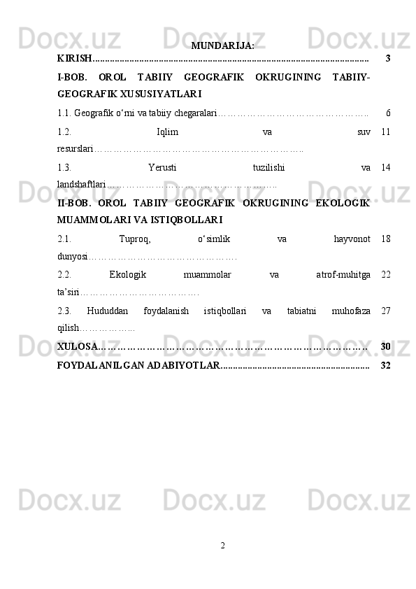 MUNDARIJA:
KIRISH................................................................................................................. 3
I-BOB.   OROL   TABIIY   GEOGRAFIK   OKRUGINING   TABIIY-
GEOGRAFIK XUSUSIYATLARI
1.1.   Geografik o‘rni va tabiiy chegaralari……………………………………….. 6
1.2.   Iqlim   va   suv
resurslari……………………………………………………….. 11
1.3.   Yerusti   tuzilishi   va
landshaftlari …………………………………………….. 14
II-BOB.   OROL   TABIIY   GEOGRAFIK   OKRUGINING   EKOLOGIK
MUAMMOLARI VA ISTIQBOLLARI
2.1.   Tuproq,   o‘simlik   va   hayvonot
dunyosi ………………………………………. 18
2.2.   Ekologik   muammolar   va   atrof-muhitga
ta’siri ………………………………. 22
2.3.   Hududdan   foydalanish   istiqbollari   va   tabiatni   muhofaza
qilish……………... 27
XULOSA……………………………………………………………………….. 30
FOYDALANILGAN ADABIYOTLAR............................................................. 32
2 