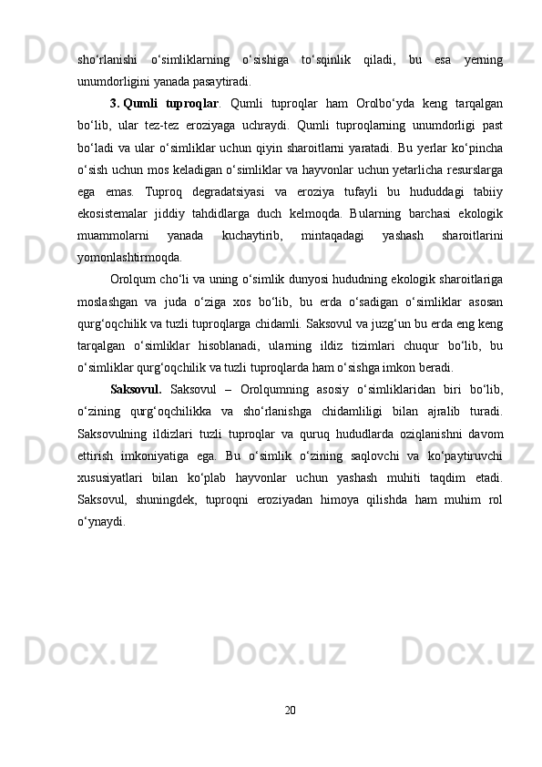sho‘rlanishi   o‘simliklarning   o‘sishiga   to‘sqinlik   qiladi,   bu   esa   yerning
unumdorligini yanada pasaytiradi.
3. Qumli   tuproqlar .   Qumli   tuproqlar   ham   Orolbo‘yda   keng   tarqalgan
bo‘lib,   ular   tez-tez   eroziyaga   uchraydi.   Qumli   tuproqlarning   unumdorligi   past
bo‘ladi   va   ular   o‘simliklar   uchun   qiyin   sharoitlarni   yaratadi.   Bu   yerlar   ko‘pincha
o‘sish uchun mos keladigan o‘simliklar va hayvonlar uchun yetarlicha resurslarga
ega   emas.   Tuproq   degradatsiyasi   va   eroziya   tufayli   bu   hududdagi   tabiiy
ekosistemalar   jiddiy   tahdidlarga   duch   kelmoqda.   Bularning   barchasi   ekologik
muammolarni   yanada   kuchaytirib,   mintaqadagi   yashash   sharoitlarini
yomonlashtirmoqda.
Orolqum cho‘li va uning o‘simlik dunyosi hududning ekologik sharoitlariga
moslashgan   va   juda   o‘ziga   xos   bo‘lib,   bu   erda   o‘sadigan   o‘simliklar   asosan
qurg‘oqchilik va tuzli tuproqlarga chidamli. Saksovul va juzg‘un bu erda eng keng
tarqalgan   o‘simliklar   hisoblanadi,   ularning   ildiz   tizimlari   chuqur   bo‘lib,   bu
o‘simliklar qurg‘oqchilik va tuzli tuproqlarda ham o‘sishga imkon beradi.
Saksovul.   Saksovul   –   Orolqumning   asosiy   o‘simliklaridan   biri   bo‘lib,
o‘zining   qurg‘oqchilikka   va   sho‘rlanishga   chidamliligi   bilan   ajralib   turadi.
Saksovulning   ildizlari   tuzli   tuproqlar   va   quruq   hududlarda   oziqlanishni   davom
ettirish   imkoniyatiga   ega.   Bu   o‘simlik   o‘zining   saqlovchi   va   ko‘paytiruvchi
xususiyatlari   bilan   ko‘plab   hayvonlar   uchun   yashash   muhiti   taqdim   etadi.
Saksovul,   shuningdek,   tuproqni   eroziyadan   himoya   qilishda   ham   muhim   rol
o‘ynaydi.
20 