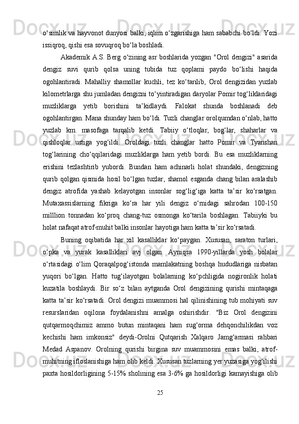 o‘simlik va hayvonot dunyosi balki, iqlim o‘zgarishiga ham sababchi bo‘ldi. Yozi
issiqroq, qishi esa sovuqroq bo‘la boshladi. 
Akademik A.S. Berg o‘zining asr boshlarida yozgan "Orol dengizi" asarida
dengiz   suvi   qurib   qolsa   uning   tubida   tuz   qoplami   paydo   bo‘lishi   haqida
ogohlantiradi.   Mahalliy   shamollar   kuchli,   tez   ko‘tarilib,   Orol   dengizidan   yuzlab
kilometrlarga shu jumladan dengizni to‘yintiradigan daryolar Pomir tog‘liklaridagi
muzliklarga   yetib   borishini   ta’kidlaydi.   Falokat   shunda   boshlanadi   deb
ogohlantirgan. Mana shunday ham bo‘ldi. Tuzli changlar orolqumdan o‘nlab, hatto
yuzlab   km.   masofaga   tarqalib   ketdi.   Tabiiy   o‘tloqlar,   bog‘lar,   shaharlar   va
qishloqlar   ustiga   yog‘ildi.   Oroldagi   tuzli   changlar   hatto   Pomir   va   Tyanshan
tog‘larining   cho‘qqilaridagi   muzliklarga   ham   yetib   bordi.   Bu   esa   muzliklarning
erishini   tezlashtirib   yubordi.   Bundan   ham   achinarli   holat   shundaki,   dengizning
qurib   qolgan   qismida   hosil   bo‘lgan   tuzlar,   shamol   esganda   chang   bilan   aralashib
dengiz   atrofida   yashab   kelayotgan   insonlar   sog‘lig‘iga   katta   ta’sir   ko‘rsatgan.
Mutaxassislarning   fikriga   ko‘ra   har   yili   dengiz   o‘rnidagi   sahrodan   100-150
milllion   tonnadan   ko‘proq   chang-tuz   osmonga   ko‘tarila   boshlagan.   Tabiiyki   bu
holat nafaqat atrof-muhit balki insonlar hayotiga ham katta ta’sir ko‘rsatadi. 
Buning   oqibatida   har   xil   kasalliklar   ko‘paygan.   Xususan,   saraton   turlari,
o‘pka   va   yurak   kasalliklari   avj   olgan.   Ayniqsa   1990-yillarda   yosh   bolalar
o‘rtasidagi   o‘lim   Qoraqalpog‘istonda   mamlakatning   boshqa   hududlariga   nisbatan
yuqori   bo‘lgan.   Hatto   tug‘ilayotgan   bolalarning   ko‘pchligida   nogironlik   holati
kuzatila   boshlaydi.   Bir   so‘z   bilan   aytganda   Orol   dengizining   qurishi   mintaqaga
katta ta’sir ko‘rsatadi. Orol  dengizi  muammosi  hal qilinishining tub mohiyati  suv
resurslaridan   oqilona   foydalanishni   amalga   oshirishdir.   "Biz   Orol   dengizini
qutqarmoqchimiz   ammo   butun   mintaqani   ham   sug‘orma   dehqonchilikdan   voz
kechishi   ham   imkonsiz"   deydi-Orolni   Qutqarish   Xalqaro   Jamg‘armasi   rahbari
Medad   Aspanov.   Orolning   qurishi   birgina   suv   muammosini   emas   balki,   atrof-
muhitning ifloslanishiga ham olib keldi. Xususan tuzlarning yer yuzasiga yog‘ilishi
paxta hosildorligining 5-15% sholining esa 3-6% ga hosildorligi kamayishiga olib
25 