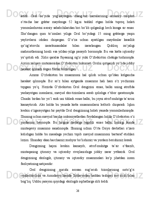 keldi.   Orol   bo‘yida   yog‘ilayotgan   chang-tuz   zarralarining   umumiy   miqdori
o‘rtacha   har   gektar   maydonga   52   kg.ni   tashkil   etgan   holda   tuproq   holati
yomonlashuvini asosiy sababchilaridan biri bo‘lib qolganligi hech kimga sir emas.
Sho‘rlangan   qum   to‘zonlari   yiliga   Orol   bo‘yidagi   15   ming   gektarga   yaqin
yaylovlarni   ishdan   chiqargan.   G‘o‘za   uchun   ajratilgan   maydonlar   kasallik
qo‘zg‘atuvchi   zararkunandalar   bilan   zararlangan.   Qishloq   xo‘jaligi
mahsuotlarining   hosili   esa   yildan-yilga   pasayib   bormoqda.   Bu   esa   katta   iqtisodiy
yo‘qotish edi. Xolis qaralsa fojeaning og‘ir yuki O‘zbekiston chekiga tushmoqda.
Ayrim xalqaro mutaxassislar O‘zbekiston hukumati Orolni qutqarish yo‘lida jiddiy
harakat qilmadi degan fikrlar bildirilgan. 
Ammo   O‘zbekiston   bu   muammoni   hal   qilish   uchun   qo‘ldan   kelgancha
harakat   qilmoqda.   Bir   so‘z   bilan   aytganda   muammo   hali   ham   o‘z   yechimini
topgani   yo‘q.   Hozirda   O‘zbekiston   Orol   dengizini   emas,   balki   uning   atrofida
yashayotgan insonlarni, mavjud eko-tizimlarni asrab qolishga e’tibor qaratmoqda.
Chunki birdan bir yo‘l endi uni tiklash emas balki, bu joyni atrof muhitga ta’sirini
kamaytirish.   Aks   holda   bu   yanada   katta   muammolarni   keltirib   chiqaradi.   Iqlim
keskin o‘zgarayotgan bir paytda Orol dengizining holati yanada yomonlashmoqda.
Shuning uchun mavjud barcha imkoniyatlardan foydalangan holda O‘zbekiston o‘z
yordamini   bermoqda.   Bu   birgina   davlatga   tegishli   emas   balki,   hozirgi   kunda
mintaqaviy   muammo   sanalmoqda.   Shuning   uchun   O‘rta   Osiyo   davlatlari   o‘zaro
kelishgan   holda   bu   masalaga   yechim   topib   mavjud   muammoni   bartaraf   etishlari
lozim. Shunday ekan barchamiz xushyor bo‘lishimiz va yordam berishimiz kerak.
Dengizning   hajmi   keskin   kamayib,   atrof-muhitga   ta’sir   o‘tkazib,
mintaqaning   ijtimoiy   va   iqtisodiy   rivojlanishiga   jiddiy   zarar   yetkazdi.   Orol
dengizining   ekologik,   ijtimoiy   va   iqtisodiy   muammolari   ko‘p   jihatdan   inson
faoliyatining natijasidir.
Orol   dengizining   qurishi   asosan   sug‘orish   tizimlarining   noto‘g‘ri
rejalashtirilishi   va   Amudaryo  hamda   Sirdaryodan   haddan   tashqari   suv   olish   bilan
bog‘liq. Ushbu jarayon quyidagi ekologik oqibatlarga olib keldi:
26 