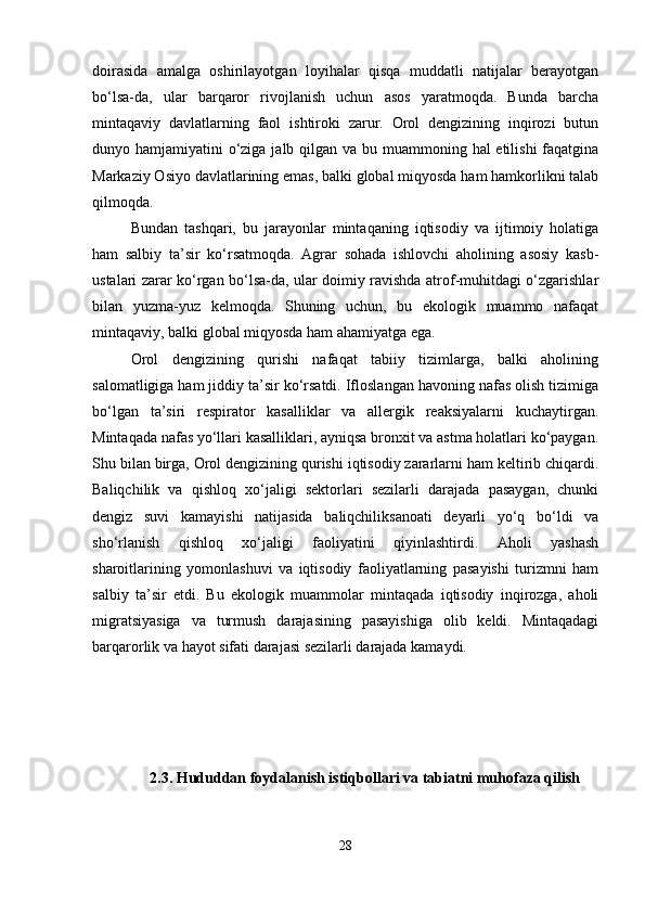 doirasida   amalga   oshirilayotgan   loyihalar   qisqa   muddatli   natijalar   berayotgan
bo‘lsa-da,   ular   barqaror   rivojlanish   uchun   asos   yaratmoqda.   Bunda   barcha
mintaqaviy   davlatlarning   faol   ishtiroki   zarur.   Orol   dengizining   inqirozi   butun
dunyo hamjamiyatini  o‘ziga jalb qilgan va bu muammoning hal etilishi  faqatgina
Markaziy Osiyo davlatlarining emas, balki global miqyosda ham hamkorlikni talab
qilmoqda.
Bundan   tashqari,   bu   jarayonlar   mintaqaning   iqtisodiy   va   ijtimoiy   holatiga
ham   salbiy   ta’sir   ko‘rsatmoqda.   Agrar   sohada   ishlovchi   aholining   asosiy   kasb-
ustalari zarar ko‘rgan bo‘lsa-da, ular doimiy ravishda atrof-muhitdagi o‘zgarishlar
bilan   yuzma-yuz   kelmoqda.   Shuning   uchun,   bu   ekologik   muammo   nafaqat
mintaqaviy, balki global miqyosda ham ahamiyatga ega.
Orol   dengizining   qurishi   nafaqat   tabiiy   tizimlarga,   balki   aholining
salomatligiga ham jiddiy ta’sir ko‘rsatdi. Ifloslangan havoning nafas olish tizimiga
bo‘lgan   ta’siri   respirator   kasalliklar   va   allergik   reaksiyalarni   kuchaytirgan.
Mintaqada nafas yo‘llari kasalliklari, ayniqsa bronxit va astma holatlari ko‘paygan.
Shu bilan birga, Orol dengizining qurishi iqtisodiy zararlarni ham keltirib chiqardi.
Baliqchilik   va   qishloq   xo‘jaligi   sektorlari   sezilarli   darajada   pasaygan,   chunki
dengiz   suvi   kamayishi   natijasida   baliqchiliksanoati   deyarli   yo‘q   bo‘ldi   va
sho‘rlanish   qishloq   xo‘jaligi   faoliyatini   qiyinlashtirdi.   Aholi   yashash
sharoitlarining   yomonlashuvi   va   iqtisodiy   faoliyatlarning   pasayishi   turizmni   ham
salbiy   ta’sir   etdi.   Bu   ekologik   muammolar   mintaqada   iqtisodiy   inqirozga,   aholi
migratsiyasiga   va   turmush   darajasining   pasayishiga   olib   keldi.   Mintaqadagi
barqarorlik va hayot sifati darajasi sezilarli darajada kamaydi.
2.3.   Hududdan foydalanish istiqbollari va tabiatni muhofaza qilish
28 