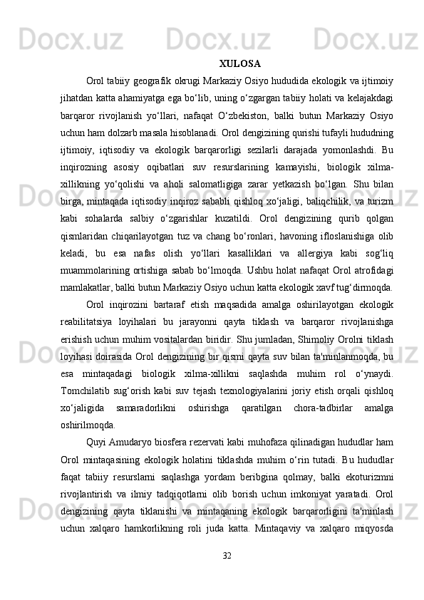 XULOSA
Orol tabiiy geografik okrugi Markaziy Osiyo hududida ekologik va ijtimoiy
jihatdan katta ahamiyatga ega bo‘lib, uning o‘zgargan tabiiy holati va kelajakdagi
barqaror   rivojlanish   yo‘llari,   nafaqat   O‘zbekiston,   balki   butun   Markaziy   Osiyo
uchun ham dolzarb masala hisoblanadi. Orol dengizining qurishi tufayli hududning
ijtimoiy,   iqtisodiy   va   ekologik   barqarorligi   sezilarli   darajada   yomonlashdi.   Bu
inqirozning   asosiy   oqibatlari   suv   resurslarining   kamayishi,   biologik   xilma-
xillikning   yo‘qolishi   va   aholi   salomatligiga   zarar   yetkazish   bo‘lgan.   Shu   bilan
birga, mintaqada iqtisodiy inqiroz sababli  qishloq xo‘jaligi, baliqchilik, va turizm
kabi   sohalarda   salbiy   o‘zgarishlar   kuzatildi.   Orol   dengizining   qurib   qolgan
qismlaridan   chiqarilayotgan   tuz   va   chang   bo‘ronlari,   havoning   ifloslanishiga   olib
keladi,   bu   esa   nafas   olish   yo‘llari   kasalliklari   va   allergiya   kabi   sog‘liq
muammolarining   ortishiga   sabab   bo‘lmoqda.   Ushbu   holat   nafaqat   Orol   atrofidagi
mamlakatlar, balki butun Markaziy Osiyo uchun katta ekologik xavf tug‘dirmoqda.
Orol   inqirozini   bartaraf   etish   maqsadida   amalga   oshirilayotgan   ekologik
reabilitatsiya   loyihalari   bu   jarayonni   qayta   tiklash   va   barqaror   rivojlanishga
erishish uchun muhim vositalardan biridir. Shu jumladan, Shimoliy Orolni tiklash
loyihasi  doirasida Orol  dengizining bir qismi  qayta suv bilan ta'minlanmoqda, bu
esa   mintaqadagi   biologik   xilma-xillikni   saqlashda   muhim   rol   o‘ynaydi.
Tomchilatib   sug‘orish   kabi   suv   tejash   texnologiyalarini   joriy   etish   orqali   qishloq
xo‘jaligida   samaradorlikni   oshirishga   qaratilgan   chora-tadbirlar   amalga
oshirilmoqda.
Quyi Amudaryo biosfera rezervati kabi muhofaza qilinadigan hududlar ham
Orol   mintaqasining   ekologik   holatini   tiklashda   muhim   o‘rin   tutadi.   Bu   hududlar
faqat   tabiiy   resurslarni   saqlashga   yordam   beribgina   qolmay,   balki   ekoturizmni
rivojlantirish   va   ilmiy   tadqiqotlarni   olib   borish   uchun   imkoniyat   yaratadi.   Orol
dengizining   qayta   tiklanishi   va   mintaqaning   ekologik   barqarorligini   ta'minlash
uchun   xalqaro   hamkorlikning   roli   juda   katta.   Mintaqaviy   va   xalqaro   miqyosda
32 