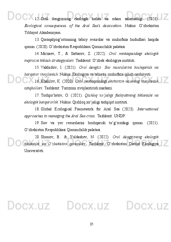 12. Orol   dengizining   ekologik   holati   va   odam   salomatligi.   (2023).
Ecological   consequences   of   the   Aral   Sea's   desiccation .   Nukus:   O‘zbekiston
Tibbiyot Akademiyasi.
13. Qoraqalpog‘istonning   tabiiy   resurslar   va   muhofaza   hududlari   haqida
qonun. (2020). O‘zbekiston Respublikasi Qonunchilik palatasi.
14. Mirzaev,   T.,   &   Sattarov,   Z.   (2022).   Orol   mintaqasidagi   ekologik
inqirozni tiklash strategiyalari . Tashkent: O‘zbek ekologiya instituti.
15. Vakhidov,   I.   (2021).   Orol   dengizi:   Suv   resurslarini   boshqarish   va
barqaror rivojlanish . Nukus: Ekologiya va tabiatni muhofaza qilish nashriyoti.
16. Khalilov, K. (2020).   Orol mintaqasidagi ekoturizm va uning rivojlanish
istiqbollari . Tashkent: Turizmni rivojlantirish markazi.
17. Toshpo‘latov,   O.   (2021).   Qishloq   xo‘jaligi   faoliyatining   tiklanishi   va
ekologik barqarorlik . Nukus: Qishloq xo‘jaligi tadqiqot instituti.
18. Global   Ecological   Framework   for   Aral   Sea   (2023).   International
approaches to managing the Aral Sea crisis . Tashkent: UNDP.
19. Suv   va   yer   resurslarini   boshqarish   to‘g‘risidagi   qonun.   (2021).
O‘zbekiston Respublikasi Qonunchilik palatasi.
20. Shonov,   B.   &   Yuldashev,   N.   (2022).   Orol   dengizining   ekologik
tiklanishi   va   O‘zbekiston   qonunlari .   Tashkent:   O‘zbekiston   Davlat   Ekologiya
Universiteti.
35 