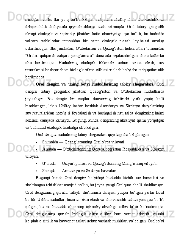 irmoqlari   va   ko‘llar   yo‘q   bo‘lib   ketgan,   natijada   mahalliy   aholi   chorvachilik   va
dehqonchilik   faoliyatida   qiyinchiliklarga   duch   kelmoqda.   Orol   tabiiy   geografik
okrugi   ekologik   va   iqtisodiy   jihatdan   katta   ahamiyatga   ega   bo‘lib,   bu   hududda
xalqaro   tashkilotlar   tomonidan   bir   qator   ekologik   tiklash   loyihalari   amalga
oshirilmoqda. Shu jumladan,  O‘zbekiston  va Qozog‘iston hukumatlari  tomonidan
"Orolni   qutqarish   xalqaro   jamg‘armasi"   doirasida   rejalashtirilgan   chora-tadbirlar
olib   borilmoqda.   Hududning   ekologik   tiklanishi   uchun   daraxt   ekish,   suv
resurslarini boshqarish va biologik xilma-xillikni saqlash bo‘yicha tadqiqotlar olib
borilmoqda.
Orol   dengizi   va   uning   bo‘yi   hududlarining   tabiiy   chegaralari.   Orol
dengizi   tabiiy   geografik   jihatdan   Qozog‘iston   va   O‘zbekiston   hududlarida
joylashgan.   Bu   dengiz   bir   vaqtlar   dunyoning   to‘rtinchi   yirik   yopiq   ko‘li
hisoblangan,   lekin   1960-yillardan   boshlab   Amudaryo   va   Sirdaryo   daryolarining
suv resurslaridan noto‘g‘ri  foydalanish va boshqarish  natijasida  dengizning hajmi
sezilarli   darajada   kamaydi.   Bugungi   kunda   dengizning   aksariyat   qismi   yo‘qolgan
va bu hudud ekologik falokatga olib kelgan.
Orol dengizi hududining tabiiy chegaralari quyidagicha belgilangan:
 Shimolda — Qozog‘istonning Qizilo‘rda viloyati.
 Janubda — O‘zbekistonning Qoraqalpog‘iston Respublikasi  va Xorazm
viloyati.
 G‘arbda — Ustyurt platosi va Qozog‘istonning Mang‘ishloq viloyati.
 Sharqda — Amudaryo va Sirdaryo havzalari.
Bugungi   kunda   Orol   dengizi   bo‘yidagi   hududda   kichik   suv   havzalari   va
sho‘rlangan tekisliklar mavjud bo‘lib, bu joyda yangi Orolqum cho‘li shakllangan.
Orol   dengizining   qurishi   tufayli   sho‘rlanish   darajasi   yuqori   bo‘lgan   yerlar   hosil
bo‘ldi. Ushbu hududlar, hozirda, ekin ekish va chorvachilik uchun yaroqsiz bo‘lib
qolgan,   bu   esa   hududda   aholining   iqtisodiy   ahvoliga   salbiy   ta’sir   ko‘rsatmoqda.
Orol   dengizining   qurishi   biologik   xilma-xillikni   ham   yomonlashtirdi,   chunki
ko‘plab o‘simlik va hayvonot turlari uchun yashash muhitlari yo‘qolgan. Orolbo‘yi
7 