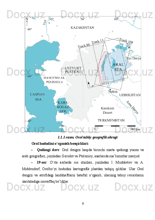 1.1.1-rasm.  Orol tabiiy geografik okrugi
Orol hududini o‘rganish bosqichlari:
 Qadimgi   davr :   Orol   dengizi   haqida   birinchi   marta   qadimgi   yunon   va
arab geograflari, jumladan Gerodot va Ptolemey, asarlarida ma’lumotlar mavjud.
 19-asr :   O‘rta   asrlarda   rus   olimlari,   jumladan   I.   Mushketov   va   A.
Middendorf,   Orolbo‘yi   hududini   kartografik   jihatdan   tadqiq   qildilar.   Ular   Orol
dengizi   va   atrofidagi   landshaftlarni   batafsil   o‘rganib,   ularning   tabiiy   resurslarini
xaritalashga muvaffaq bo‘ldilar.
9 