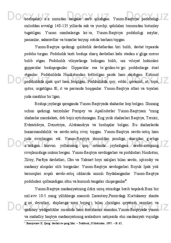 boshqalar)   o`z   nomidan   tangalar   zarb   qilishgan.   Yunon-Baqtriya   podsholigi
miloddan   avvalgi   140-135   yillarda   sak   va   yuechji   qabilalari   tomonidan   butunlay
tugatilgan.   Yunon   manbalariga   ko`ra,   Yunon-Baqtriya   podsholigi   asiylar,
pasianlar, sakaravllar va toxarlar tazyiqi ostida barham topgan.
Yunon-Baqtrya   qadimgi   quldorlik   davlatlardan   biri   bolib,   davlat   tepasida
podsho turgan. Podsholik taxti boshqa sharq davlatlari kabi  otadan o`gliga meros
bolib   otgan.   Podsholik   viloyatlarga   bolingan   bolib,   uni   viloyat   hokimlari
gipparxlar   boshqarganlar.   Gipparxlar   esa   to`gridan-to`gri   podsholarga   itoat
etganlar.   Podsholikda   Hindistondan   keltirilgan   paxta   ham   ekishgan.   Extimol
podsholikda   ipak   qurt   ham   boqilgan.   Podsholikda   quy,   eshki,   qoramol,   ot,   tuya,
qutos,   urgatilgan   fil,   it   va   parranda   boqqanlar.   Yonon-Baqtrya   otlari   va   tuyalari
juda mashhur bo`lgan.  
Boshqa joylarga qaraganda Yunon-Baqtryada shaharlar kop bolgan. Shuning
uchun   qadimgi   tarixshilar   Pompey   va   Apalloderlar   Yunon-Baqtryani   "ming
shaharlar mamlakati, deb bejiz aytishmagan. Eng yirik shaharlari Baqtrya, Termiz,
Evkratideya,   Demetriya,   Aleksandrya   va   boshqalar   bolgan.   Bu   shaharlarda
hunarmandshilik   va   savdo-sotiq   rivoj   topgan.   Yunon-Baqtrya   savdo-sotiq   ham
juda   rivojlangan   edi.   Yunon-Baqtrya   shimoldan   janubga,   sharqdan   g`arbga
o`tadigan   korvon   yollarining   qoq   ortasida   joylashgani   savdo-sotiqning
rivojlanishiga imkon bergan. Yunon-Baqtrya savdogarlari va podsholari Hindiston,
Xitoy,   Parfiya   davlatlari,   Oks   va   Yaksart   boyi   xalqlari   bilan   savdo,   iqtisodiy   va
madaniy   aloqalar   olib   borganlar.   Yunon-Baqtrya   savdogarlari   Buyuk   Ipak   yoli
tarmoqlari   orqali   savdo-sotiq   ishlarida   unimli   foydalanganlar.   Yunon-Baqtrya
podsholari qollanadigan oltin va kumush tangalar chiqarganlar 8
.  
Yunon-Baqtrya madaniyatining ildizi uzoq otmishga borib taqaladi.Buni biz
mil.avv   10-5   ming   yilliklarga   mansub   Zarautsoy,Pomirdagi   Kurtukasoy   shaxta
g`ori   devorlari,   shiplariga   oxra   boyag`i   bilan   chizilgan   qoyatosh   rasmlari   va
qadimiy   yodgorliklar   misolida   ham   korishimiz   mumkin.Yunon-Baqtryada   yunon
va mahalliy baqtrya madaniyatining aralashuvi natijasida elin madaniyati vujudga
8
 Shoniyozov K. Qang` davlati va qang`lilar. – Toshkent, O‘zbekiston. 1995. – B. 62. 