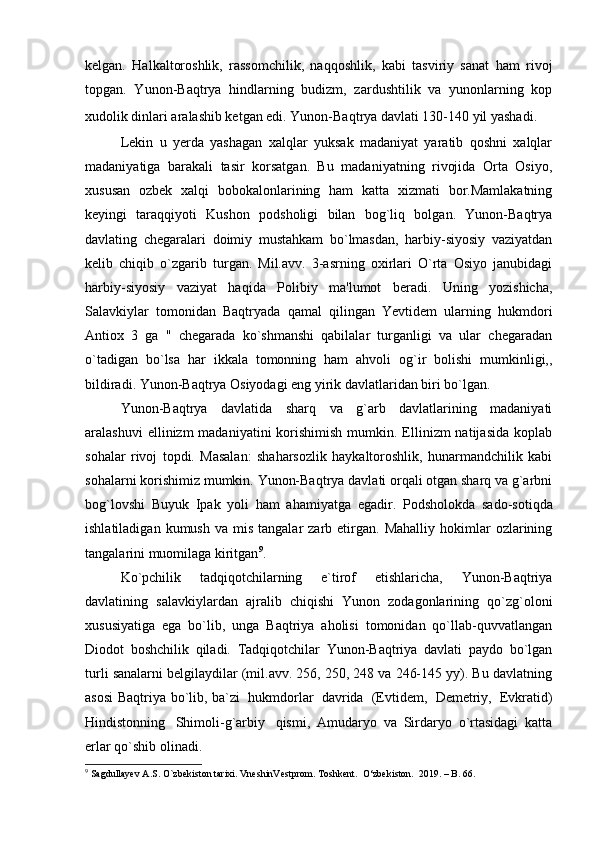 kelgan.   Halkaltoroshlik,   rassomchilik,   naqqoshlik,   kabi   tasviriy   sanat   ham   rivoj
topgan.   Yunon-Baqtrya   hindlarning   budizm,   zardushtilik   va   yunonlarning   kop
xudolik dinlari aralashib ketgan edi. Yunon-Baqtrya davlati 130-140 yil yashadi.  
Lekin   u   yerda   yashagan   xalqlar   yuksak   madaniyat   yaratib   qoshni   xalqlar
madaniyatiga   barakali   tasir   korsatgan.   Bu   madaniyatning   rivojida   Orta   Osiyo,
xususan   ozbek   xalqi   bobokalonlarining   ham   katta   xizmati   bor.Mamlakatning
keyingi   taraqqiyoti   Kushon   podsholigi   bilan   bog`liq   bolgan.   Yunon-Baqtrya
davlating   chegaralari   doimiy   mustahkam   bo`lmasdan,   harbiy-siyosiy   vaziyatdan
kelib   chiqib   o`zgarib   turgan.   Mil.avv.   3-asrning   oxirlari   O`rta   Osiyo   janubidagi
harbiy-siyosiy   vaziyat   haqida   Polibiy   ma'lumot   beradi.   Uning   yozishicha,
Salavkiylar   tomonidan   Baqtryada   qamal   qilingan   Yevtidem   ularning   hukmdori
Antiox   3   ga   "   chegarada   ko`shmanshi   qabilalar   turganligi   va   ular   chegaradan
o`tadigan   bo`lsa   har   ikkala   tomonning   ham   ahvoli   og`ir   bolishi   mumkinligi,,
bildiradi. Yunon-Baqtrya Osiyodagi eng yirik davlatlaridan biri bo`lgan. 
Yunon-Baqtrya   davlatida   sharq   va   g`arb   davlatlarining   madaniyati
aralashuvi   ellinizm  madaniyatini   korishimish  mumkin.  Ellinizm  natijasida   koplab
sohalar   rivoj   topdi.   Masalan:   shaharsozlik   haykaltoroshlik,   hunarmandchilik   kabi
sohalarni korishimiz mumkin. Yunon-Baqtrya davlati orqali otgan sharq va g`arbni
bog`lovshi   Buyuk   Ipak   yoli   ham   ahamiyatga   egadir.   Podsholokda   sado-sotiqda
ishlatiladigan  kumush   va  mis  tangalar  zarb  etirgan.  Mahalliy  hokimlar   ozlarining
tangalarini muomilaga kiritgan 9
.
Ko`pchilik   tadqiqotchilarning   e`tirof   etishlaricha,   Yunon-Baqtriya
davlatining   salavkiylardan   ajralib   chiqishi   Yunon   zodagonlarining   qo`zg`oloni
xususiyatiga   ega   bo`lib,   unga   Baqtriya   aholisi   tomonidan   qo`llab-quvvatlangan
Diodot   boshchilik   qiladi.   Tadqiqotchilar   Yunon-Baqtriya   davlati   paydo   bo`lgan
turli sanalarni belgilaydilar (mil.avv. 256, 250, 248 va 246-145 yy). Bu davlatning
asosi Baqtriya bo`lib, ba`zi     hukmdorlar     davrida     (Evtidem,     Demetriy,     Evkratid)
Hindistonning     Shimoli-g`arbiy     qismi,   Amudaryo   va   Sirdaryo   o`rtasidagi   katta
erlar qo`shib olinadi.
9
 Sagdullayev A.S. O`zbekiston tarixi. VneshinVestprom. Toshkent.  O‘zbekiston.  2019. – B. 66. 