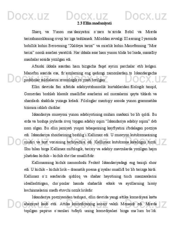 2.3  Ellin madaniyati
Sharq   va   Yunon   ma`daniyatini   o`zaro   ta`sirida   Bobil   va   Misrda
tarixshunoslikning rivoji ko`zga tashlanadi. Miloddan avvalgi III asrning I yarmida
bobillik   kohin   Beroesning   “Xaldeya   tarixi”   va   misrlik   kohin   Manefonning   “Misr
tarixi” nomli asarlari yaratildi. Har ikkala asar ham yunon tilida bo`lsada, maxalliy
manbalar aosida yozilgan edi.
Afsuski   ikkala   asardan   ham   bizgacha   faqat   ayrim   parchalar   etib   kelgan.
Manefon   asarida   esa,   fir`avnlarning   eng   qadimgi   zamonlardan   to   Iskandargacha
podsholar sulolalarini xronologik ro`yxati berilgan.
Ellin   davrida   fan   sifatida   adabiyotshunoslik   kurtaklaridan   filologik   tanqid,
Gomerdan   boshlab   klassik   mualliflar   asarlarini   asl   nusxalarini   qayta   tiklash   va
sharxlash   shaklida   yuzaga   keladi.   Filologlar   mantiqiy   asosda   yunon   grammatika
tizimini ishlab chidilar.
Iskandariya   museyoni   yunon   adabiyotining   muhim   markazi   bo`lib   qoldi.   Bu
erda va boshqa joylarda rivoj topgan adabiy oqim “Iskandariya adabiy oqimi” deb
nom   olgan.   Bu   ellin   jamiyati   yuqori   tabaqasining   kayfiyatini   ifodalagan   poeziya
edi. Iskandariya shoirlarining boshlig`i Kallimax edi. U museyon kutubxonasining
mudiri   va   taxt   vorisining   tarbiyachisi   edi.   Kalllimax   kutubxona   katalogini   tuzdi.
Shu bilan  birga  Kallimax mifologik, tarixiy va  adabiy  mavzularda  yozilgan  hajm
jihatidan kichik – kichik she`rlar muallifidir.
Kallimaxning   kichik   zamondoshi   Feokrit   Iskandariyadagi   eng   taniqli   shoir
edi. U kichik – kichik lirik – dramatik poema g`oyalar muallifi bo`lib tarixga kirdi.
Kallimax   o`z   asarlarida   qishloq   va   shahar   hayotining   tinch   manzaralarini
ideallashtirgan,   cho`ponlar   hamda   shaharlik   erkak   va   ayollarning   hissiy
kechinmalarini madh etuvchi nozik lirikdir.
Iskandariya poeziyasidan tashqari, ellin davrida yangi attika komediyasi katta
ahamiyat   kasb   etdi.   Attika   komediyaning   asosiy   vakili   Menandr   edi.   Misrda
topilgan   papirus   o`ramlari   tufayli   uning   komediyalari   bizga   ma`lum   bo`ldi. 