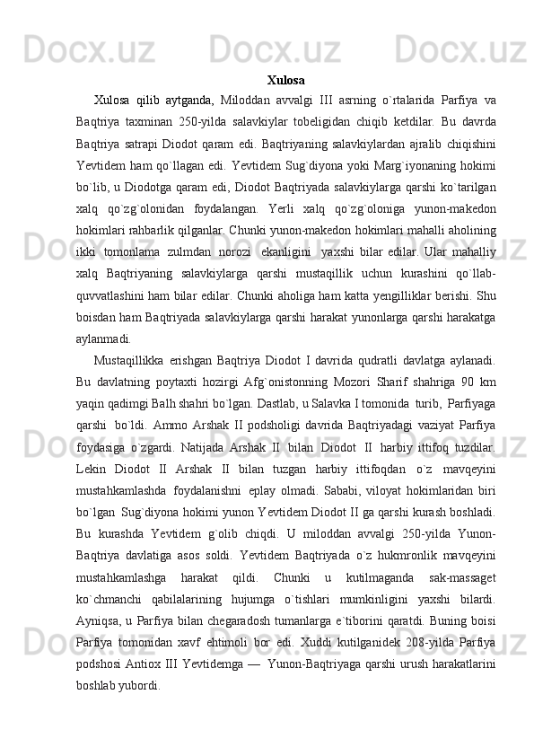 Xulosa
Xulosa   qilib   aytganda,   Miloddan   avvalgi   III   asrning   o`rtalarida   Parfiya   va
Baqtriya   taxminan   250-yilda   salavkiylar   tobеligidan   chiqib   kеtdilar.   Bu   davrda
Baqtriya   satrapi   Diodot   qaram   edi.   Baqtriyaning   salavkiylardan   ajralib   chiqishini
Yevtidеm   ham   qo`llagan   edi.   Yevtidеm   Sug`diyona   yoki  Marg`iyonaning  hokimi
bo`lib,  u  Diodotga  qaram  edi,  Diodot   Baqtriyada   salavkiylarga   qarshi   ko`tarilgan
xalq   qo`zg`olonidan   foydalangan.   Yerli   xalq   qo`zg`oloniga   yunon-makеdon
hokimlari   rahbarlik   qilganlar.   Chunki   yunon-makеdon   hokimlari   mahalli   aholining
ikki   tomonlama   zulmdan   norozi     ekanligini     yaxshi   bilar   edilar.   Ular   mahalliy
xalq   Baqtriyaning   salavkiylarga   qarshi   mustaqillik   uchun   kurashini   qo`llab-
quvvatlashini ham bilar edilar.   Chunki   aholiga   ham   katta   yеngilliklar   berishi.   Shu
boisdan   ham   Baqtriyada salavkiylarga qarshi harakat yunonlarga qarshi harakatga
aylanmadi.
Mustaqillikka   erishgan   Baqtriya   Diodot   I   davrida   qudratli   davlatga   aylanadi.
Bu   davlatning   poytaxti   hozirgi   Afg`onistonning   Mozori   Sharif   shahriga   90   km
yaqin qadimgi Balh shahri bo`lgan.   Dastlab,   u   Salavka   I   tomonida   turib,   Parfiyaga
qarshi   bo`ldi.   Ammo   Arshak   II   podsholigi   davrida   Baqtriyadagi   vaziyat   Parfiya
foydasiga   o`zgardi.   Natijada   Arshak   II   bilan   Diodot   II   harbiy   ittifoq   tuzdilar.
Lеkin   Diodot   II   Arshak   II   bilan   tuzgan   harbiy   ittifoqdan   o`z   mavqеyini
mustahkamlashda   foydalanishni   eplay   olmadi.   Sababi,   viloyat   hokimlaridan   biri
bo`lgan   Sug`diyona   hokimi yunon Yevtidеm Diodot II ga qarshi kurash boshladi.
Bu   kurashda   Yevtidеm   g`olib   chiqdi.   U   miloddan   avvalgi   250-yilda   Yunon-
Baqtriya   davlatiga   asos   soldi.   Yevtidеm   Baqtriyada   o`z   hukmronlik   mavqeyini
mustahkamlashga   harakat   qildi.   Chunki   u   kutilmaganda   sak-massagеt
ko`chmanchi   qabilalarining   hujumga   o`tishlari   mumkinligini   yaxshi   bilardi.
Ayniqsa,   u   Parfiya   bilan   chеgaradosh   tumanlarga   e`tiborini   qaratdi.   Buning   boisi
Parfiya   tomonidan   xavf   ehtimoli   bor   edi.   Xuddi   kutilganidеk   208-yilda   Parfiya
podshosi   Antiox   III   Yevtidеmga   —   Yunon-Baqtriyaga   qarshi   urush   harakatlarini
boshlab   yubordi. 