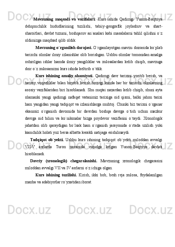 Mavzuning   maqsadi   va   vazifalari:   Kurs   ishida   Qadimgi   Yunon-Baqtriya
dehqonchilik   hududlarining   tuzilishi,   tabiiy-geografik   joylashuv   va   shart-
sharoitlari, davlat tuzumi, boshqaruv an`analari kabi masalalarni tahlil qilishni o`z
oldimizga maqdsad qilib oldik.
Mavzuning o`rganilish darajasi.  O`rganilayotgan mavzu doirasida ko`plab
tarixchi olimlar ilmiy izlanishlar olib borishgan. Ushbu olimlar tomonidan amalga
oshirilgan   ishlar   hamda   ilmiy   yangiliklar   va   xulosalardan   kelib   chiqib,   mavzuga
doir o`z xulosamizni kurs ishida keltirib o`tdik.  
Kurs   ishining   amaliy   ahamiyati.   Qadimgi   davr   tarixini   yoritib   berish,   va
tarixiy   voqeeliklar   bilan   boyitib   berish   hozirgi   kunda  har   bir   tarixchi   olimlarning
asosiy vazifalaridan biri hisoblanadi. Shu nuqtai nazardan kelib chiqib, shuni ayta
olamanki   yangi   qadimgi   nafaqat   vatanimiz   tarixiga   oid   qismi,   balki   jahon   tarixi
ham yangidan yangi tadqiqot va izlanishlarga muhtoj. Chunki biz tarixni o`rganar
ekanmiz   o`rganish   davomida   bir   davrdan   boshqa   davrga   o`tish   uchun   mazkur
davrga   oid   bilim   va   ko`nikmalar   bizga   poydevor   vazifasini   o`taydi.   Xronologik
jahatdan   olib   qaraydigan   bo`lsak   ham   o`rganish   jarayonida   o`rtada   uzilish   yoki
kamchilik holati yuz bersa albatta kerakli natijaga erishilmaydi.
Tadqiqot   ob`yekti.   Ushbu   kurs   ishining   tadqiqot   ob`yekti   miloddan   avvalgi
VII-V   asrlarda   Turon   zaminida   vujudga   kelgan   Yunon-Baqtriya   davlati
hisoblanadi.
Davriy   (xronologik)   chegaralanishi.   Mavzuning   xronologik   chegarasini
miloddan avvalgi VII va IV asrlarni o`z ichiga olgan.
Kurs   ishining   tuzilishi.   Kirish,   ikki   bob,   besh   reja   xulosa,   foydalanilgan
manba va adabiyotlar ro`yxatidan iborat. 