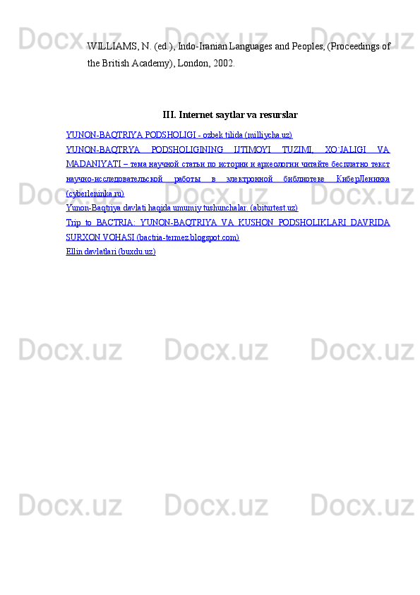 WILLIAMS, N. (ed.), Indo-Iranian Languages  and Peoples, (Proceedings of
the British Academy), London, 2002.
III. Internet saytlar va resurslar
YUNON-BAQTRIYA PODSHOLIGI - ozbek tilida (milliycha.uz)
YUNON-BAQTRYA   PODSHOLIGINING   IJTIMOYI   TUZIMI,   XO`JALIGI   VA
MADANIYATI –     тема        научной        статьи        по        истории        и       археологии        читайте        бесплатно        текст   
научно    -   исследовательской         работы         в        электронной         библиотеке         КиберЛенинка   
(cyberleninka.ru)
Yunon-Baqtriya davlati haqida umumiy tushunchalar. (abiturtest.uz)
Trip   to   BACTRIA:   YUNON-BAQTRIYA   VA   KUSHON   PODSHOLIKLARI   DAVRIDA
SURXON VOHASI (bactria-termez.blogspot.com)
Ellin davlatlari (buxdu.uz) 