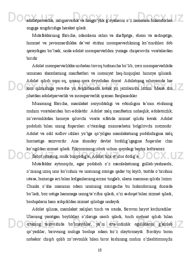 adolatparvarlik, xalqparvarlik va haqgo’ylik g’oyalarini o’z zamonasi hukmdorlari
ongiga singdirishga harakat qiladi.
Mutafakkirning   fikricha,   odamlarni   rahm   va   shafqatga,   ehson   va   sadoqatga,
himmat   va   javonmardlikka   da’vat   etishni   insonparvarlikning   ko’rinishlari   deb
qaraydigan bo’lsak, unda adolat insonparvarlikni yuzaga chiqaruvchi vositalardan
biridir.
Adolat insonparvarlikka nisbatan torroq tushuncha bo’lib, zero insonparvarlikda
umuman   shaxslarning   manfaatlari   va   insoniyat   haq-huquqlari   himoya   qilinadi.
Adolat   qilish   oqni-oq,   qorani-qora   deyishdan   iborat.   Adolatning   nihoyasida   har
kim   qilmishiga   yarasha   yo   taqdirlanishi   kerak   yo   jazolanishi   lozim.   Mana   shu
jihatdan adolatparvarlik va insonparvarlik qisman farqlanadilar.
Munisning   fikricha,   mamlakat   osoyishtaligi   va   erkinligini   ta’min   etishning
muhim   vositalaridan   biri-adolatdir.   Adolat   xalq   manfaatini   nohaqlik,   adolatsizlik,
zo’ravonlikdan   himoya   qiluvchi   vosita   sifatida   xizmat   qilishi   kerak.   Adolat
podshoh   bilan   uning   fuqarolari   o’rtasidagi   munosabatni   belgilovchi   mezondir.
Adolat   va   odil   sudlov   ishlari   yo’lga   qo’yilgan   mamlakatning   podshohigina   xalq
hurmatiga   sazovordir.   Ana   shunday   davlat   boshlig’igagina   fuqarolar   chin
ko’ngildan xizmat qiladi. Fikrimizning isboti uchun quyidagi baytni keltiramiz:
Sabot istasang, mulk bunyodig’a, Adolat bila et ulus dodig’a.
Mutafakkir   aytmoqchi,   agar   podshoh   o’z   mamlakatining   gullab-yashnashi,
o’zining uzoq umr ko’rishini va umrining oxiriga qadar toj kiyib, taxtda o’tirishini
istasa, huzuriga arz bilan kelganlarning arzini tinglab, ularni mamnun qilishi lozim.
Chunki   o’sha   mamnun   odam   umrining   oxirigacha   bu   hukmdorning   duosida
bo’ladi, boz ustiga hammaga uning ta’rifini qiladi, o’zi sadoqat bilan xizmat qiladi,
boshqalarni ham sidqidildan xizmat qilishga undaydi.
Adolat   qilinsa,   mamlakat   xalqlari   tinch   va   osuda,   farovon   hayot   kechiradilar.
Ularning   yaratgan   boyliklari   o’zlariga   nasib   qiladi,   tinch   mehnat   qilish   bilan
ertaning   tashvishida   bo’lmaydilar,   ya’ni   erta-indinlik   eguliklarini   g’amlab
qo’yadilar,   birovning   moliga   boshqa   odam   ko’z   olaytirmaydi.   Bordiyu   biron
nobakor   chiqib   qolib   zo’ravonlik   bilan   biror   kishining   molini   o’zlashtirmoqchi
10 