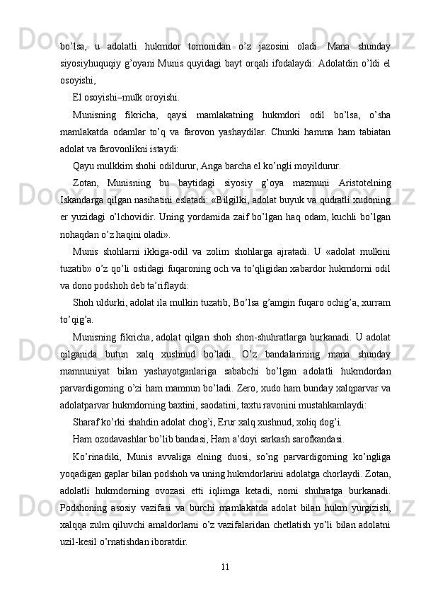 bo’lsa,   u   adolatli   hukmdor   tomonidan   o’z   jazosini   oladi.   Mana   shunday
siyosiyhuquqiy  g’oyani  Munis   quyidagi  bayt   orqali   ifodalaydi:   Adolatdin o’ldi  el
osoyishi,
El osoyishi–mulk oroyishi.
Munisning   fikricha,   qaysi   mamlakatning   hukmdori   odil   bo’lsa,   o’sha
mamlakatda   odamlar   to’q   va   farovon   yashaydilar.   Chunki   hamma   ham   tabiatan
adolat va farovonlikni istaydi:
Qayu mulkkim shohi odildurur, Anga barcha el ko’ngli moyildurur.
Zotan,   Munisning   bu   baytidagi   siyosiy   g’oya   mazmuni   Aristotelning
Iskandarga qilgan nasihatini eslatadi: «Bilgilki, adolat buyuk va qudratli xudoning
er   yuzidagi   o’lchovidir.   Uning   yordamida   zaif   bo’lgan   haq   odam,   kuchli   bo’lgan
nohaqdan o’z haqini oladi».
Munis   shohlarni   ikkiga-odil   va   zolim   shohlarga   ajratadi.   U   «adolat   mulkini
tuzatib» o’z qo’li ostidagi fuqaroning och va to’qligidan xabardor hukmdorni odil
va dono podshoh deb ta’riflaydi:
Shoh uldurki, adolat ila mulkin tuzatib, Bo’lsa g’amgin fuqaro ochig’a, xurram
to’qig’a.
Munisning   fikricha,   adolat   qilgan   shoh   shon-shuhratlarga   burkanadi.   U   adolat
qilganida   butun   xalq   xushnud   bo’ladi.   O’z   bandalarining   mana   shunday
mamnuniyat   bilan   yashayotganlariga   sababchi   bo’lgan   adolatli   hukmdordan
parvardigorning o’zi ham mamnun bo’ladi. Zero, xudo ham bunday xalqparvar va
adolatparvar hukmdorning baxtini, saodatini, taxtu ravonini mustahkamlaydi:
Sharaf ko’rki shahdin adolat chog’i, Erur xalq xushnud, xoliq dog’i.
Ham ozodavashlar bo’lib bandasi, Ham a’doyi sarkash sarofkandasi.
Ko’rinadiki,   Munis   avvaliga   elning   duosi,   so’ng   parvardigorning   ko’ngliga
yoqadigan gaplar bilan podshoh va uning hukmdorlarini adolatga chorlaydi. Zotan,
adolatli   hukmdorning   ovozasi   etti   iqlimga   ketadi,   nomi   shuhratga   burkanadi.
Podshoning   asosiy   vazifasi   va   burchi   mamlakatda   adolat   bilan   hukm   yurgizish,
xalqqa zulm qiluvchi amaldorlarni o’z vazifalaridan chetlatish yo’li bilan adolatni
uzil-kesil o’rnatishdan iboratdir.
11 