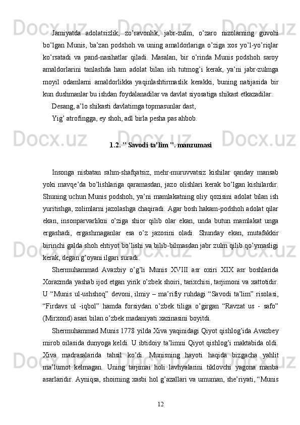 Jamiyatda   adolatsizlik,   zo’ravonlik,   jabr-zulm,   o’zaro   nizolarning   guvohi
bo’lgan   Munis,   ba’zan   podshoh   va   uning   amaldorlariga   o’ziga   xos   yo’l-yo’riqlar
ko’rsatadi   va   pand-nasihatlar   qiladi.   Masalan,   bir   o’rinda   Munis   podshoh   saroy
amaldorlarini   tanlashda   ham   adolat   bilan   ish   tutmog’i   kerak,   ya’ni   jabr-zulmga
moyil   odamlarni   amaldorlikka   yaqinlashtirmaslik   kerakki,   buning   natijasida   bir
kun dushmanlar bu ishdan foydalanadilar va davlat siyosatiga shikast etkazadilar:
Desang, a’lo shikasti davlatimga topmasunlar dast,
Yig’ atrofingga, ey shoh, adl birla pesha pas ahbob.
1.2. " Savodi ta’lim ". manzumasi
Insonga   nisbatan   rahm-shafqatsiz,   mehr-muruvvatsiz   kishilar   qanday   mansab
yoki   mavqe’da   bo’lishlariga   qaramasdan,   jazo   olishlari   kerak   bo’lgan   kishilardir.
Shuning uchun Munis podshoh, ya’ni mamlakatning oliy qozisini adolat bilan ish
yuritishga, zolimlarni jazolashga chaqiradi. Agar bosh hakam-podshoh adolat qilar
ekan,   insonparvarlikni   o’ziga   shior   qilib   olar   ekan,   unda   butun   mamlakat   unga
ergashadi,   ergashmaganlar   esa   o’z   jazosini   oladi.   Shunday   ekan,   mutafakkir
birinchi galda shoh ehtiyot bo’lishi va bilib-bilmasdan jabr zulm qilib qo’ymasligi
kerak, degan g’oyani ilgari suradi.
Shermuhammad   Avazbiy   o’g’li   Munis   XVIII   asr   oxiri   XIX   asr   boshlarida
Xorazmda yashab ijod etgan yirik o’zbek shoiri, tarixchisi, tarjimoni va xattotidir.
U   “Munis   ul-ushshoq”   devoni,   ilmiy   –   ma’rifiy   ruhdagi   “Savodi   ta’lim”   risolasi,
“Firdavs   ul   -iqbol”   hamda   forsiydan   o’zbek   tiliga   o’girgan   “Ravzat   us   -   safo”
(Mirxond) asari bilan o’zbek madaniyati xazinasini boyitdi.
Shermuhammad Munis 1778 yilda Xiva yaqinidagi Qiyot qishlog’ida Avazbey
mirob oilasida dunyoga keldi. U ibtidoiy ta’limni Qiyot qishlog’i maktabida oldi.
Xiva   madrasalarida   tahsil   ko’di.   Munisning   hayoti   haqida   bizgacha   yahlit
ma’lumot   kelmagan.   Uning   tarjimai   holi   lavhyalarini   tiklovchi   yagona   manba
asarlaridir. Ayniqsa, shoirning xasbi hol g’azallari va umuman, she’riyati, “Munis
12 