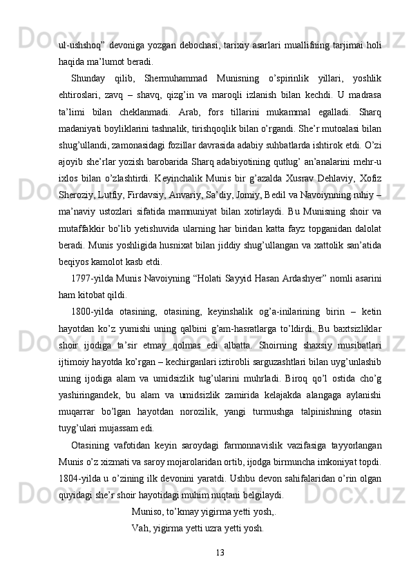 ul-ushshoq”   devoniga   yozgan   debochasi,   tarixiy   asarlari   muallifning  tarjimai   holi
haqida ma’lumot beradi.
Shunday   qilib,   Shermuhammad   Munisning   o’spirinlik   yillari,   yoshlik
ehtiroslari,   zavq   –   shavq,   qizg’in   va   maroqli   izlanish   bilan   kechdi.   U   madrasa
ta’limi   bilan   cheklanmadi.   Arab,   fors   tillarini   mukammal   egalladi.   Sharq
madaniyati boyliklarini tashnalik, tirishqoqlik bilan o’rgandi. She’r mutoalasi bilan
shug’ullandi, zamonasidagi fozillar davrasida adabiy suhbatlarda ishtirok etdi. O’zi
ajoyib she’rlar yozish barobarida Sharq adabiyotining qutlug’ an’analarini mehr-u
ixlos   bilan   o’zlashtirdi.   Keyinchalik   Munis   bir   g’azalda   Xusrav   Dehlaviy,   Xofiz
Sheroziy, Lutfiy, Firdavsiy, Anvariy, Sa’diy, Jomiy, Bedil va Navoiynning ruhiy –
ma’naviy   ustozlari   sifatida   mamnuniyat   bilan   xotirlaydi.   Bu   Munisning   shoir   va
mutaffakkir   bo’lib   yetishuvida   ularning   har   biridan   katta   fayz   topganidan   dalolat
beradi. Munis yoshligida husnixat bilan jiddiy shug’ullangan va xattolik san’atida
beqiyos kamolot kasb etdi.
1797-yilda Munis Navoiyning “Holati  Sayyid Hasan Ardashyer” nomli asarini
ham kitobat qildi.
1800-yilda   otasining,   otasining,   keyinshalik   og’a-inilarining   birin   –   ketin
hayotdan   ko’z   yumishi   uning   qalbini   g’am-hasratlarga   to’ldirdi.   Bu   baxtsizliklar
shoir   ijodiga   ta’sir   etmay   qolmas   edi   albatta.   Shoirning   shaxsiy   musibatlari
ijtimoiy hayotda ko’rgan – kechirganlari iztirobli sarguzashtlari bilan uyg’unlashib
uning   ijodiga   alam   va   umidsizlik   tug’ularini   muhrladi.   Biroq   qo’l   ostida   cho’g
yashiringandek,   bu   alam   va   umidsizlik   zamirida   kelajakda   alangaga   aylanishi
muqarrar   bo’lgan   hayotdan   norozilik,   yangi   turmushga   talpinishning   otasin
tuyg’ulari mujassam edi.
Otasining   vafotidan   keyin   saroydagi   farmonnavislik   vazifasiga   tayyorlangan
Munis o’z xizmati va saroy mojarolaridan ortib, ijodga birmuncha imkoniyat topdi.
1804-yilda u o’zining ilk devonini yaratdi. Ushbu devon sahifalaridan o’rin olgan
quyidagi she’r shoir hayotidagi muhim nuqtani belgilaydi.
Muniso, to’kmay yigirma yetti yosh,.
Vah, yigirma yetti uzra yetti yosh.
13 